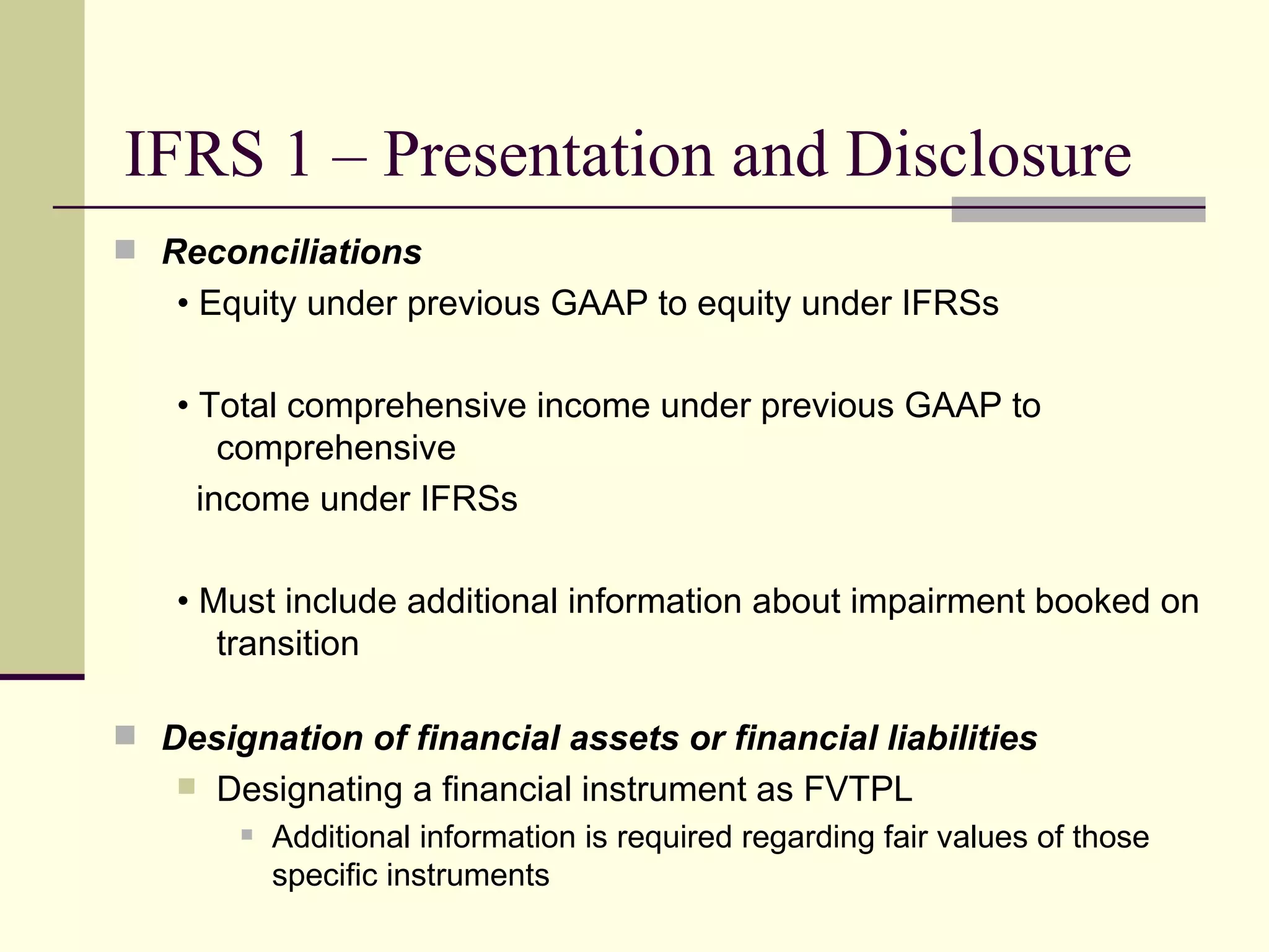 IFRS 1 – Presentation and Disclosure
      Reconciliations
        • Equity under previous GAAP to equity under IFRSs

        • Total comprehensive income under previous GAAP to
            comprehensive
          income under IFRSs

        • Must include additional information about impairment booked on
           transition

      Designation of financial assets or financial liabilities
           Designating a financial instrument as FVTPL
                Additional information is required regarding fair values of those
                 specific instruments
17
 
