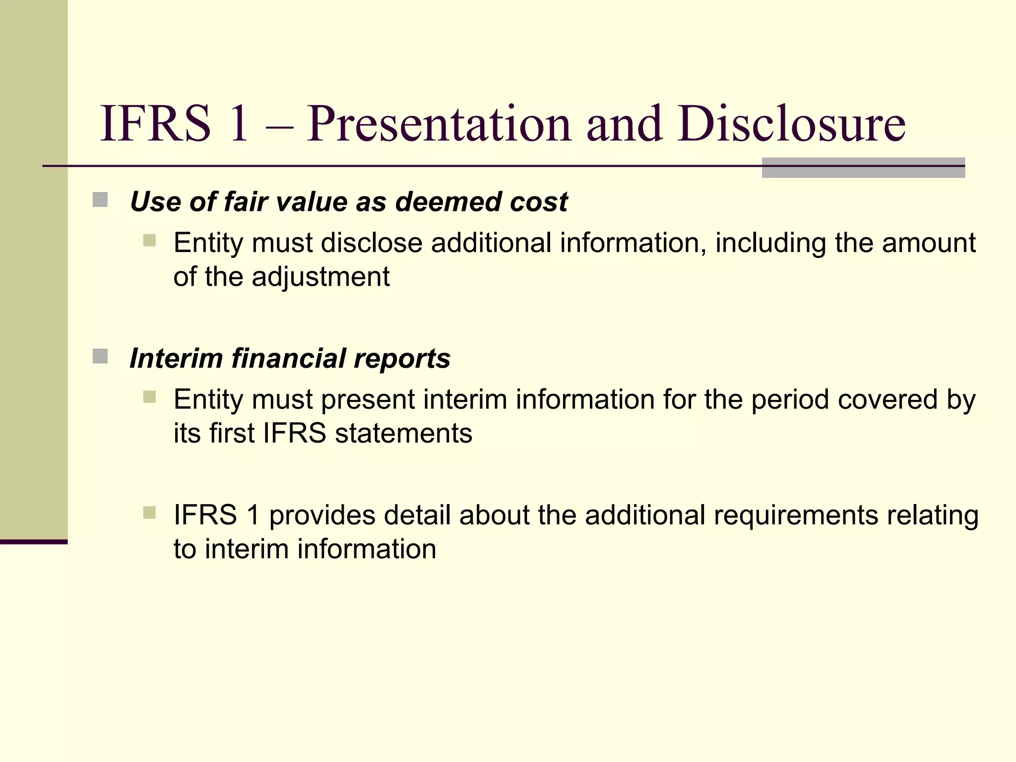 IFRS 1 – Presentation and Disclosure
      Use of fair value as deemed cost
           Entity must disclose additional information, including the amount
            of the adjustment

      Interim financial reports
           Entity must present interim information for the period covered by
            its first IFRS statements

           IFRS 1 provides detail about the additional requirements relating
            to interim information




18
 