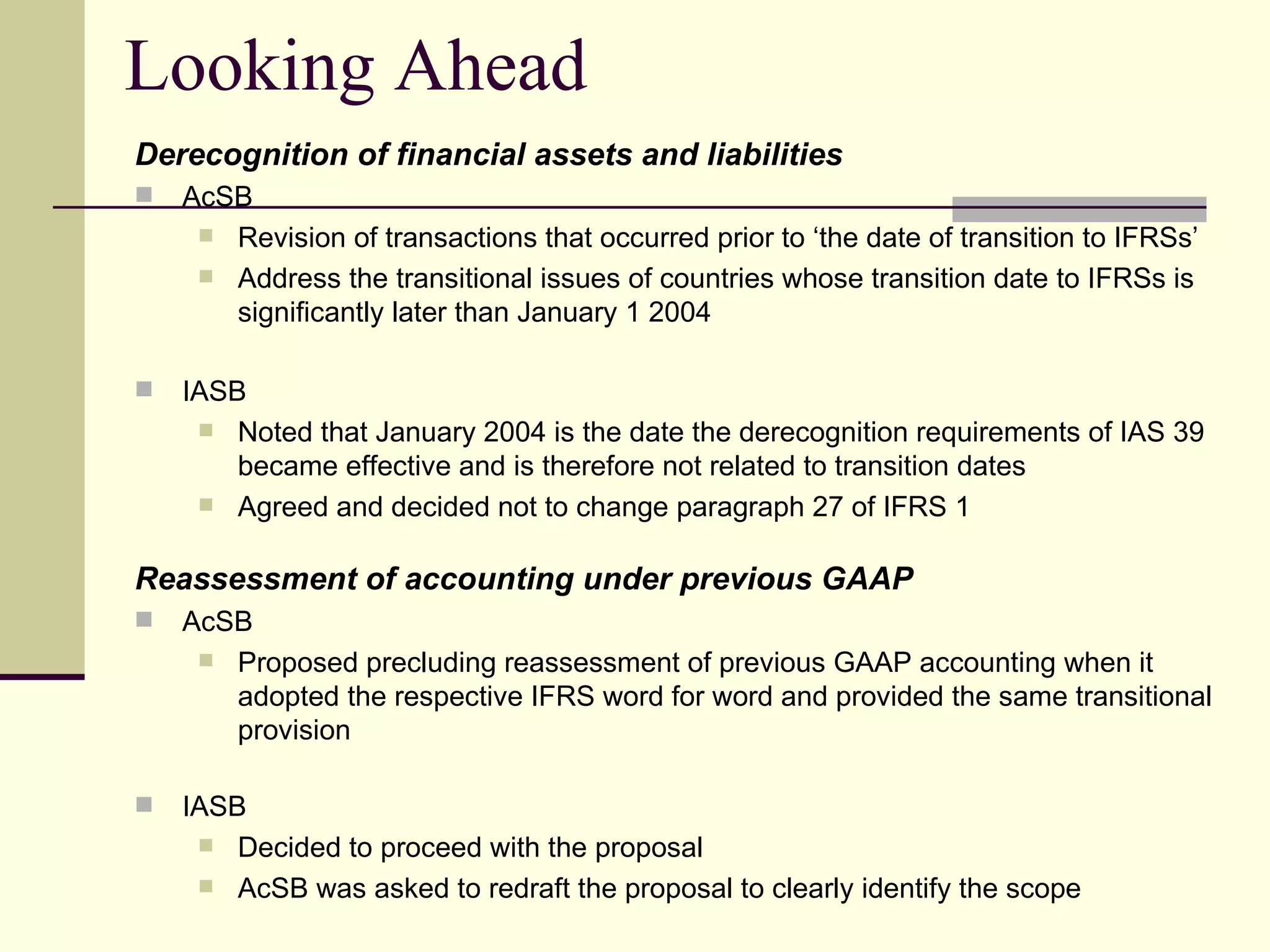 Looking Ahead
     Derecognition of financial assets and liabilities
        AcSB
           Revision of transactions that occurred prior to ‘the date of transition to IFRSs’
           Address the transitional issues of countries whose transition date to IFRSs is
            significantly later than January 1 2004

        IASB
           Noted that January 2004 is the date the derecognition requirements of IAS 39
             became effective and is therefore not related to transition dates
           Agreed and decided not to change paragraph 27 of IFRS 1


     Reassessment of accounting under previous GAAP
        AcSB
           Proposed precluding reassessment of previous GAAP accounting when it
            adopted the respective IFRS word for word and provided the same transitional
            provision

        IASB
           Decided to proceed with the proposal
           AcSB was asked to redraft the proposal to clearly identify the scope
19
 