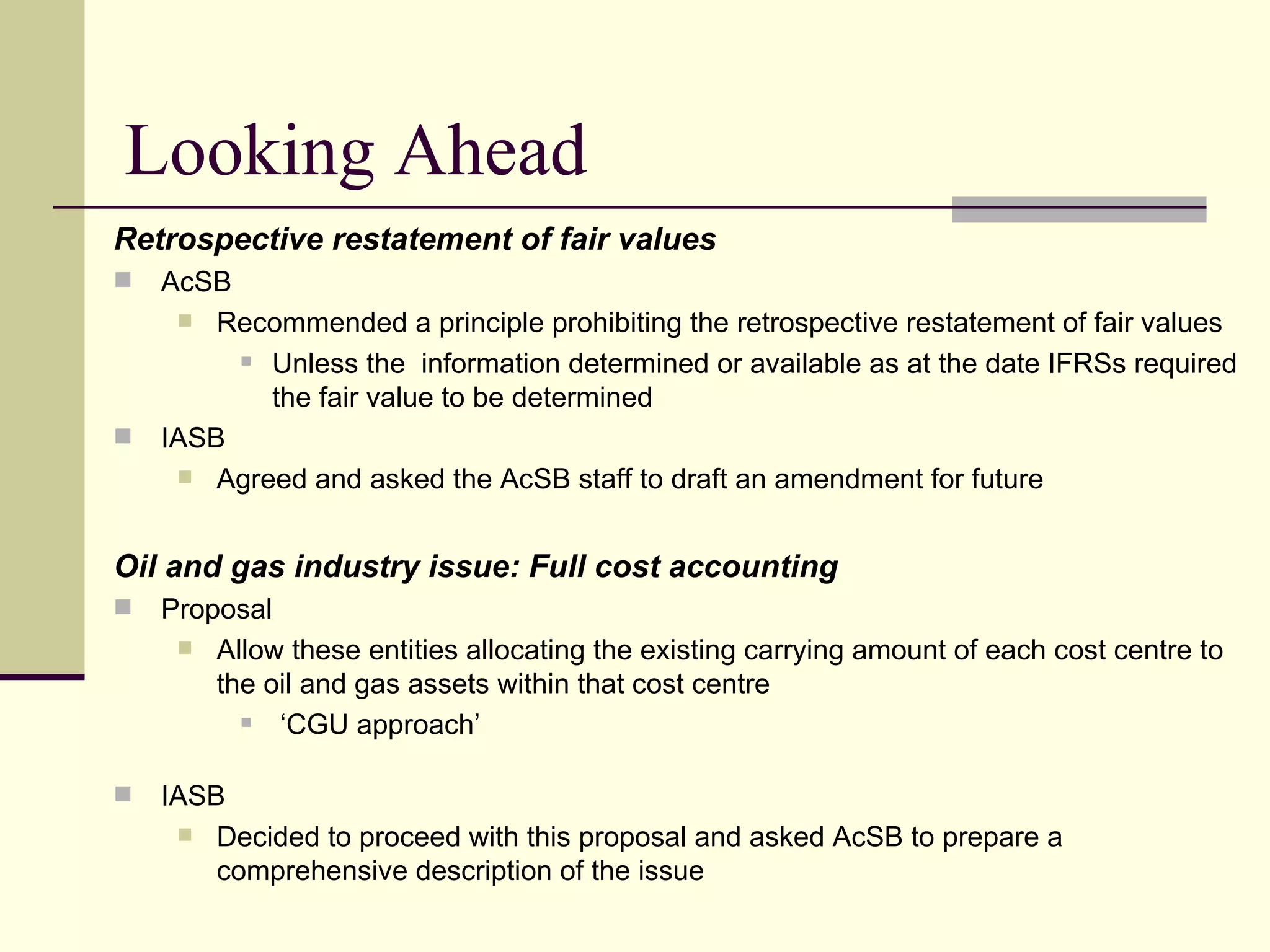 Looking Ahead
     Retrospective restatement of fair values
        AcSB
           Recommended a principle prohibiting the retrospective restatement of fair values
               Unless the information determined or available as at the date IFRSs required

                the fair value to be determined
        IASB
           Agreed and asked the AcSB staff to draft an amendment for future



     Oil and gas industry issue: Full cost accounting
        Proposal
           Allow these entities allocating the existing carrying amount of each cost centre to
             the oil and gas assets within that cost centre
                 ‘CGU approach’

        IASB
           Decided to proceed with this proposal and asked AcSB to prepare a
             comprehensive description of the issue
20
 