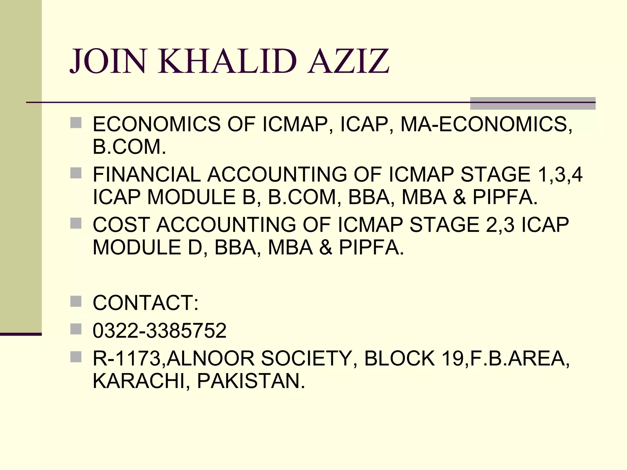 JOIN KHALID AZIZ
 ECONOMICS OF ICMAP, ICAP, MA-ECONOMICS,
  B.COM.
 FINANCIAL ACCOUNTING OF ICMAP STAGE 1,3,4
  ICAP MODULE B, B.COM, BBA, MBA & PIPFA.
 COST ACCOUNTING OF ICMAP STAGE 2,3 ICAP
  MODULE D, BBA, MBA & PIPFA.

 CONTACT:
 0322-3385752
 R-1173,ALNOOR SOCIETY, BLOCK 19,F.B.AREA,
  KARACHI, PAKISTAN.
 