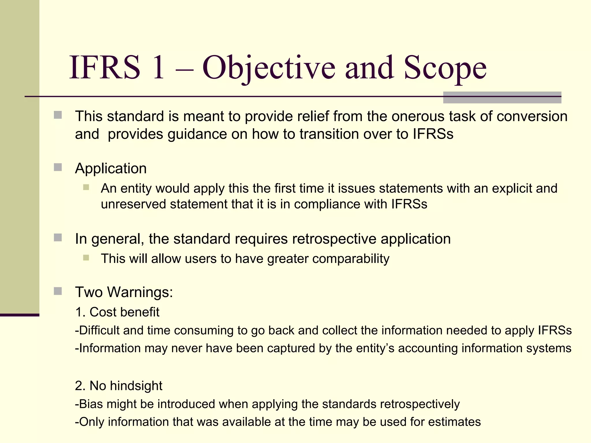 IFRS 1 – Objective and Scope
     This standard is meant to provide relief from the onerous task of conversion
       and provides guidance on how to transition over to IFRSs

     Application
        An entity would apply this the first time it issues statements with an explicit and
         unreserved statement that it is in compliance with IFRSs

     In general, the standard requires retrospective application
        This will allow users to have greater comparability


     Two Warnings:
      1. Cost benefit
       -Difficult and time consuming to go back and collect the information needed to apply IFRSs
       -Information may never have been captured by the entity’s accounting information systems


       2. No hindsight
       -Bias might be introduced when applying the standards retrospectively
6      -Only information that was available at the time may be used for estimates
 