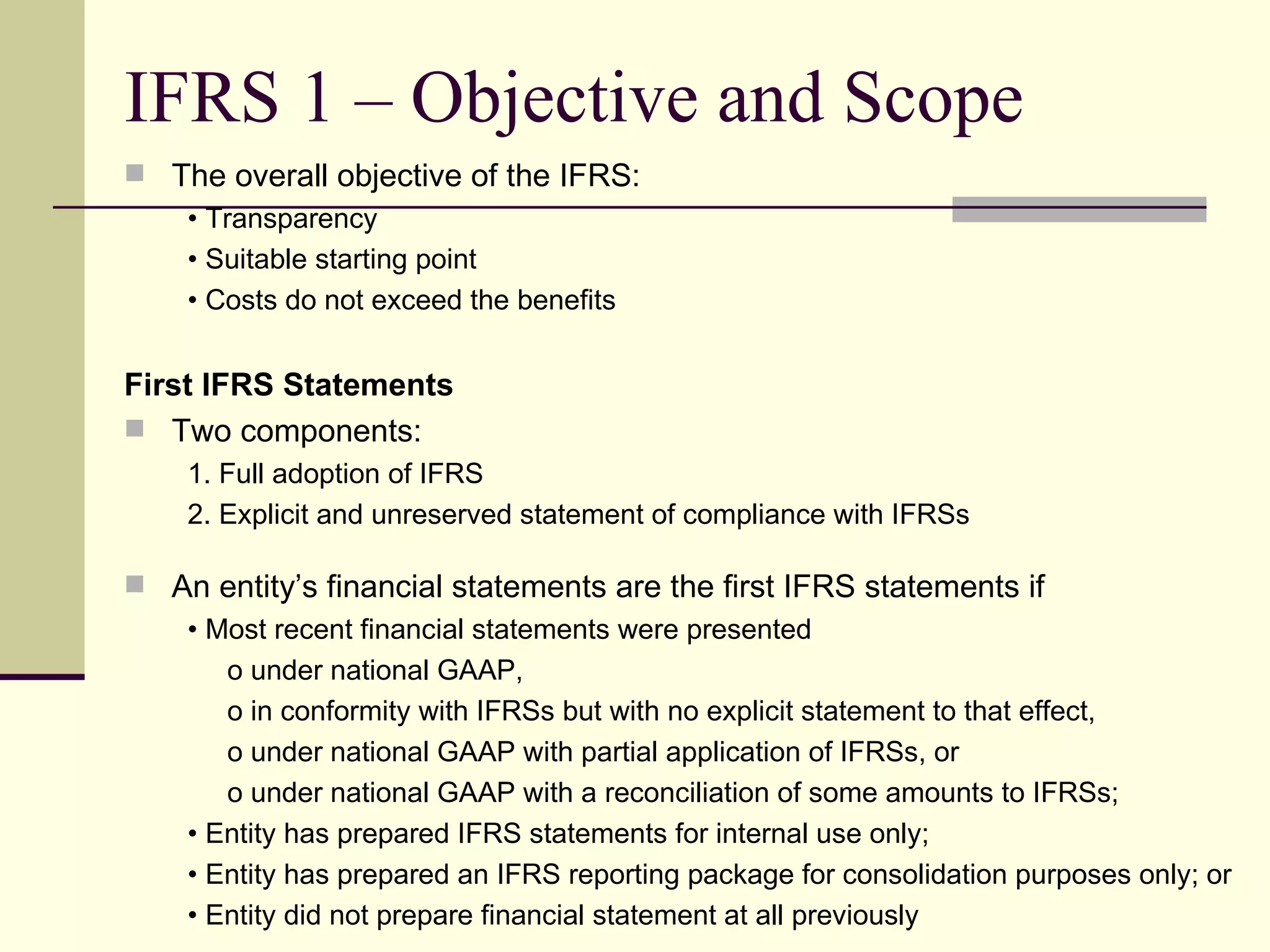 IFRS 1 – Objective and Scope
     The overall objective of the IFRS:
       • Transparency
       • Suitable starting point
       • Costs do not exceed the benefits


    First IFRS Statements
     Two components:
        1. Full adoption of IFRS
        2. Explicit and unreserved statement of compliance with IFRSs

     An entity’s financial statements are the first IFRS statements if
       • Most recent financial statements were presented
          o under national GAAP,
          o in conformity with IFRSs but with no explicit statement to that effect,
          o under national GAAP with partial application of IFRSs, or
          o under national GAAP with a reconciliation of some amounts to IFRSs;
       • Entity has prepared IFRS statements for internal use only;
       • Entity has prepared an IFRS reporting package for consolidation purposes only; or
7      • Entity did not prepare financial statement at all previously
 