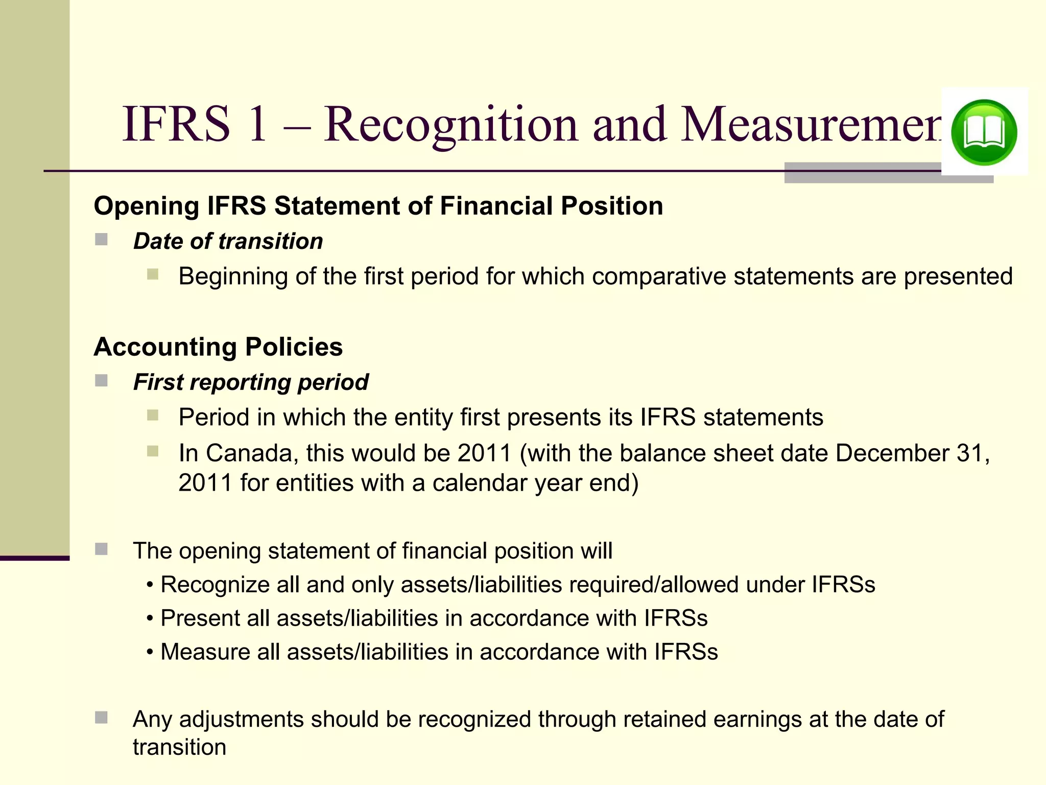 IFRS 1 – Recognition and Measurement
    Opening IFRS Statement of Financial Position
       Date of transition
            Beginning of the first period for which comparative statements are presented

    Accounting Policies
       First reporting period
            Period in which the entity first presents its IFRS statements
            In Canada, this would be 2011 (with the balance sheet date December 31,
             2011 for entities with a calendar year end)

       The opening statement of financial position will
         • Recognize all and only assets/liabilities required/allowed under IFRSs
         • Present all assets/liabilities in accordance with IFRSs
         • Measure all assets/liabilities in accordance with IFRSs

       Any adjustments should be recognized through retained earnings at the date of
8       transition
 