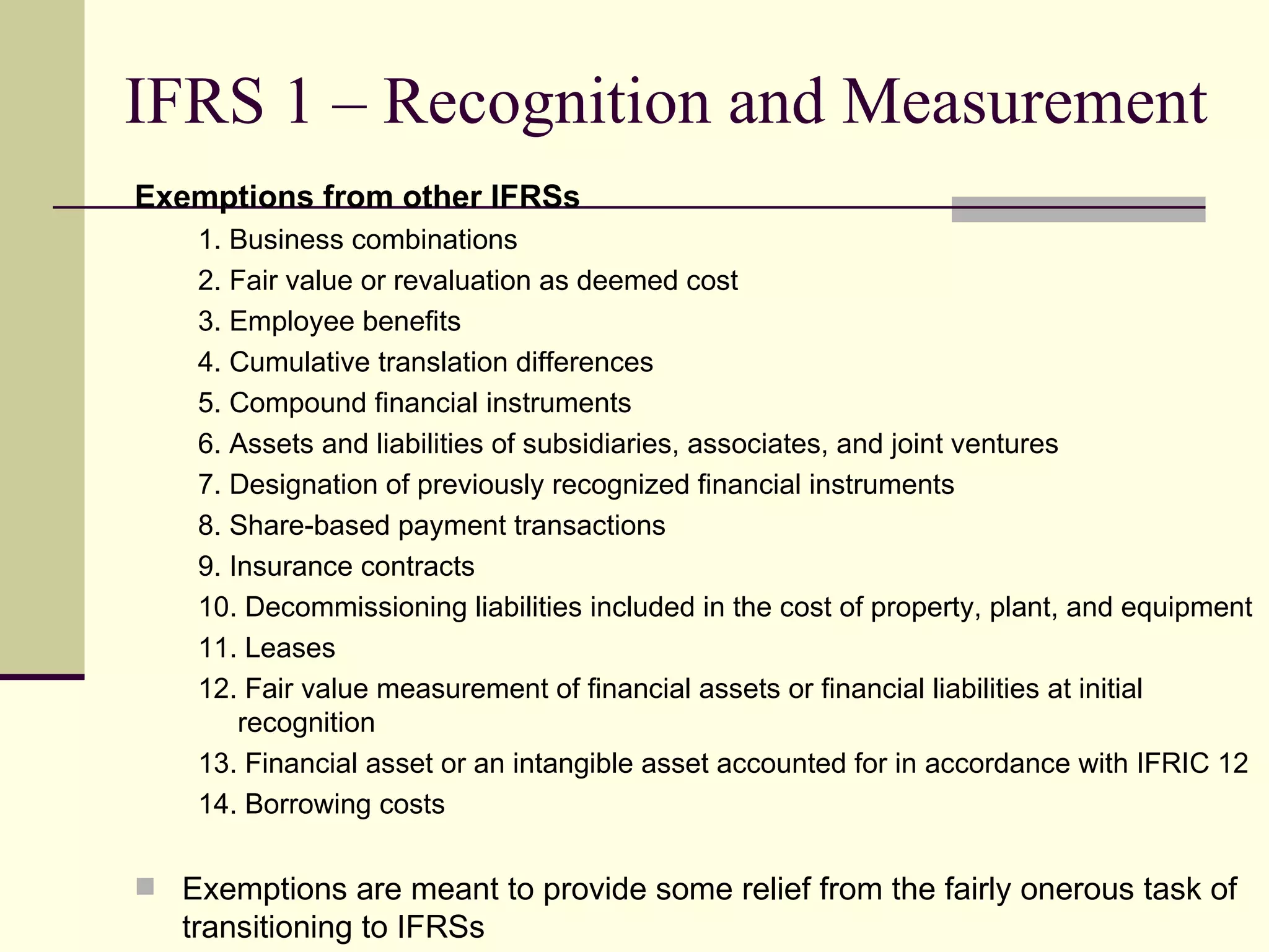 IFRS 1 – Recognition and Measurement
    Exemptions from other IFRSs
        1. Business combinations
        2. Fair value or revaluation as deemed cost
        3. Employee benefits
        4. Cumulative translation differences
        5. Compound financial instruments
        6. Assets and liabilities of subsidiaries, associates, and joint ventures
        7. Designation of previously recognized financial instruments
        8. Share-based payment transactions
        9. Insurance contracts
        10. Decommissioning liabilities included in the cost of property, plant, and equipment
        11. Leases
        12. Fair value measurement of financial assets or financial liabilities at initial
            recognition
        13. Financial asset or an intangible asset accounted for in accordance with IFRIC 12
        14. Borrowing costs

     Exemptions are meant to provide some relief from the fairly onerous task of
9      transitioning to IFRSs
 