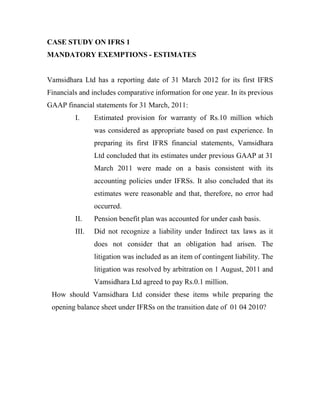 CASE STUDY ON IFRS 1
MANDATORY EXEMPTIONS - ESTIMATES


Vamsidhara Ltd has a reporting date of 31 March 2012 for its first IFRS
Financials and includes comparative information for one year. In its previous
GAAP financial statements for 31 March, 2011:
         I.     Estimated provision for warranty of Rs.10 million which
                was considered as appropriate based on past experience. In
                preparing its first IFRS financial statements, Vamsidhara
                Ltd concluded that its estimates under previous GAAP at 31
                March 2011 were made on a basis consistent with its
                accounting policies under IFRSs. It also concluded that its
                estimates were reasonable and that, therefore, no error had
                occurred.
         II.    Pension benefit plan was accounted for under cash basis.
         III.   Did not recognize a liability under Indirect tax laws as it
                does not consider that an obligation had arisen. The
                litigation was included as an item of contingent liability. The
                litigation was resolved by arbitration on 1 August, 2011 and
                Vamsidhara Ltd agreed to pay Rs.0.1 million.
 How should Vamsidhara Ltd consider these items while preparing the
 opening balance sheet under IFRSs on the transition date of 01 04 2010?
 