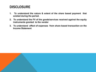 DISCLOSURE
1. To understand the nature & extent of the share based payment that
existed during the period.
2. To understand the FV of the goods/services received against the equity
instruments granted to the vendor
3. To understand effect of expenses from share based transaction on the
Income Statement
 