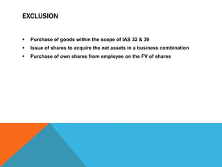 EXCLUSION
 Purchase of goods within the scope of IAS 32 & 39
 Issue of shares to acquire the net assets in a business combination
 Purchase of own shares from employee on the FV of shares
 