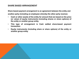 SHARE BASED ARRANGEMENT
Share based payment arrangement is an agreement between the entity and
another party (including an employee) whereby the other party receives
• Cash or other assets of the entity for amount that are based on the price
(or value) of equity instruments (including shares or share options) of
the entity or another group entity.
• This type of arrangement is Cash settled share-based payment
transaction
• Equity instruments (including share or share options) of the entity or
another group entity.
 