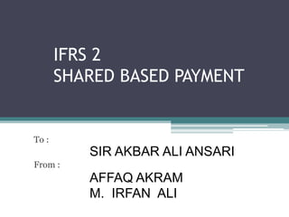 IFRS 2
SHARED BASED PAYMENT
To :
SIR AKBAR ALI ANSARI
From :
AFFAQ AKRAM
M. IRFAN ALI
 