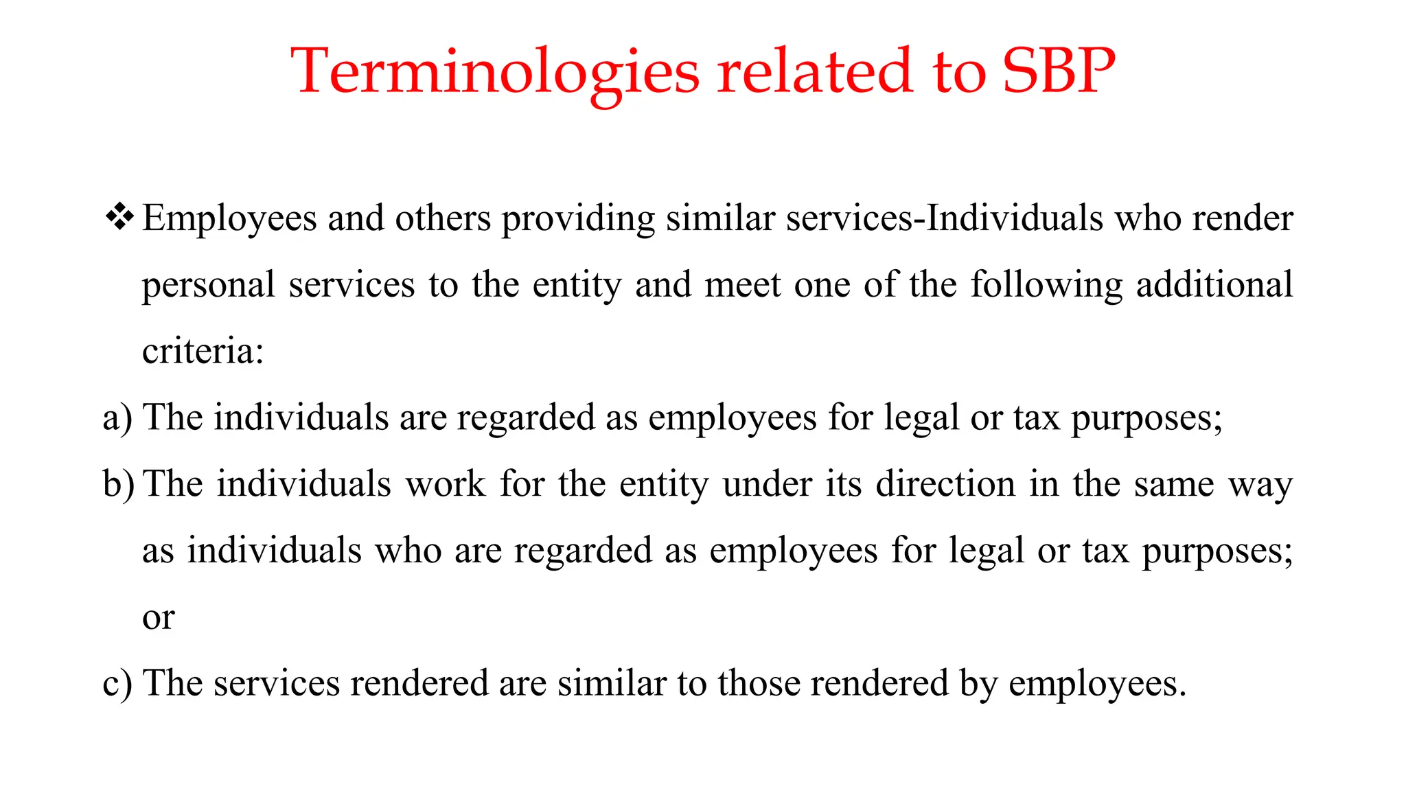 Terminologies related to SBP
Employees and others providing similar services-Individuals who render
personal services to the entity and meet one of the following additional
criteria:
a) The individuals are regarded as employees for legal or tax purposes;
b) The individuals work for the entity under its direction in the same way
as individuals who are regarded as employees for legal or tax purposes;
or
c) The services rendered are similar to those rendered by employees.
 