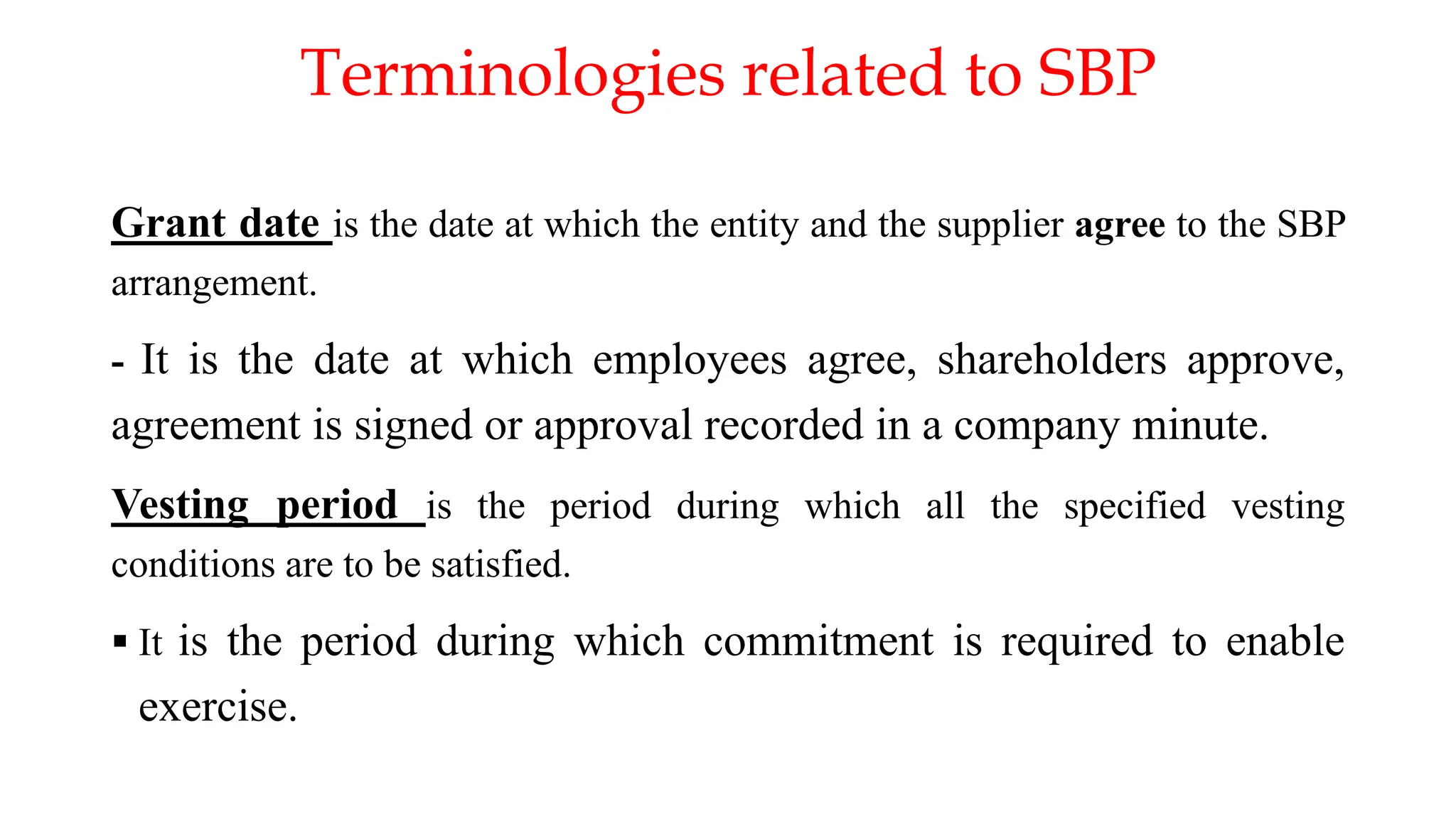 Terminologies related to SBP
Grant date is the date at which the entity and the supplier agree to the SBP
arrangement.
- It is the date at which employees agree, shareholders approve,
agreement is signed or approval recorded in a company minute.
Vesting period is the period during which all the specified vesting
conditions are to be satisfied.
 It is the period during which commitment is required to enable
exercise.
 
