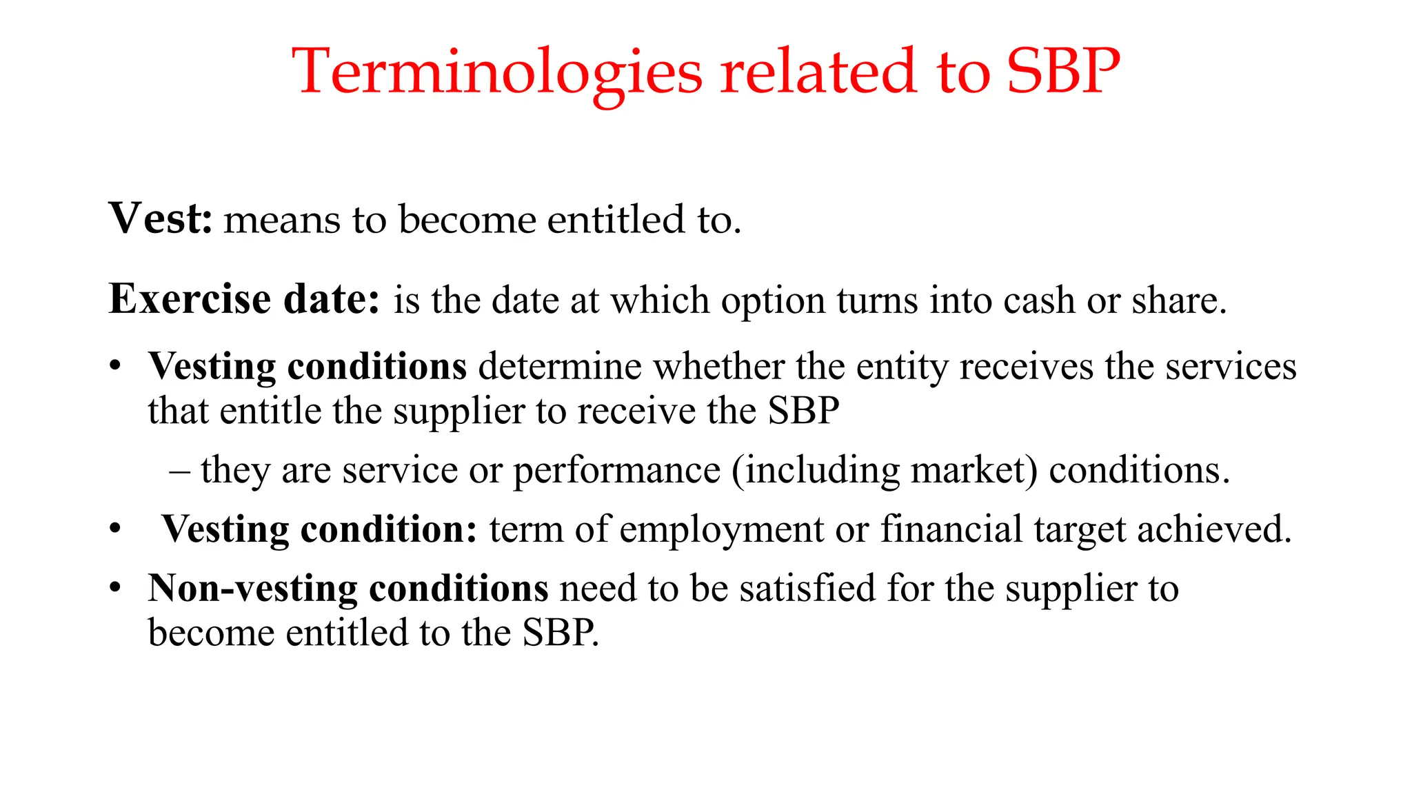 Terminologies related to SBP
Vest: means to become entitled to.
Exercise date: is the date at which option turns into cash or share.
• Vesting conditions determine whether the entity receives the services
that entitle the supplier to receive the SBP
– they are service or performance (including market) conditions.
• Vesting condition: term of employment or financial target achieved.
• Non-vesting conditions need to be satisfied for the supplier to
become entitled to the SBP.
 