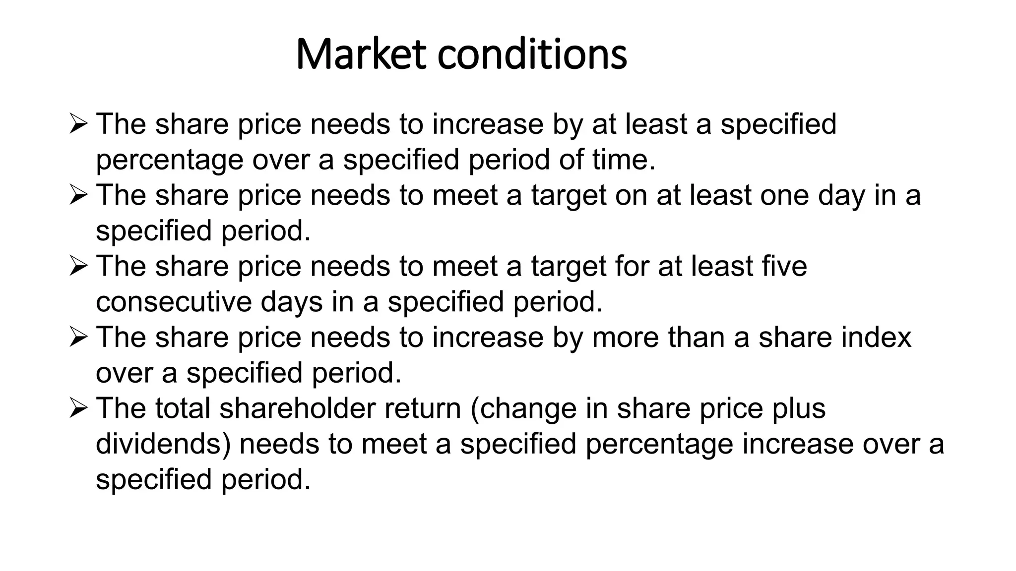 Market conditions
14
 The share price needs to increase by at least a specified
percentage over a specified period of time.
 The share price needs to meet a target on at least one day in a
specified period.
 The share price needs to meet a target for at least five
consecutive days in a specified period.
 The share price needs to increase by more than a share index
over a specified period.
 The total shareholder return (change in share price plus
dividends) needs to meet a specified percentage increase over a
specified period.
 
