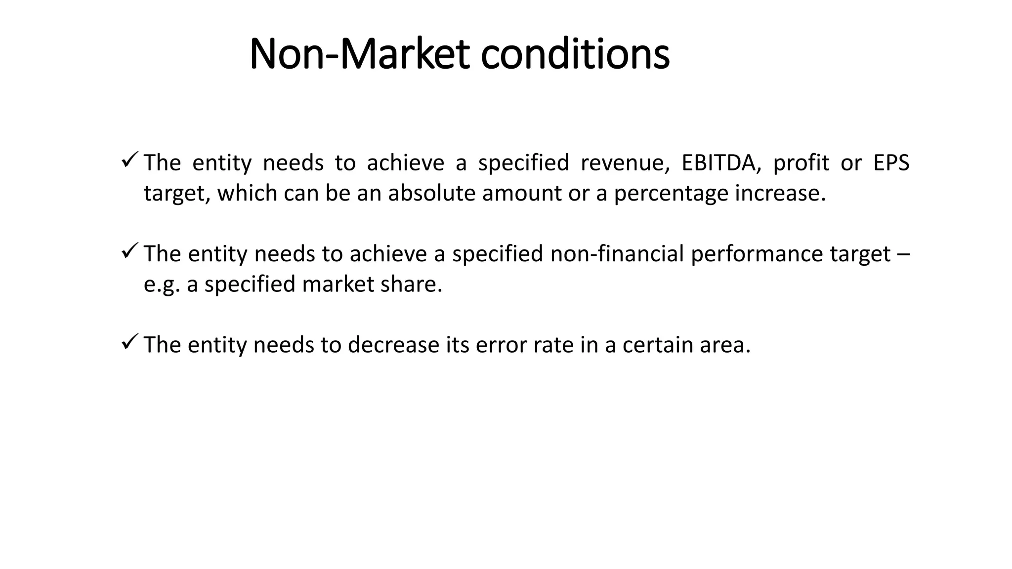 Non-Market conditions
15
 The entity needs to achieve a specified revenue, EBITDA, profit or EPS
target, which can be an absolute amount or a percentage increase.
 The entity needs to achieve a specified non-financial performance target –
e.g. a specified market share.
 The entity needs to decrease its error rate in a certain area.
 