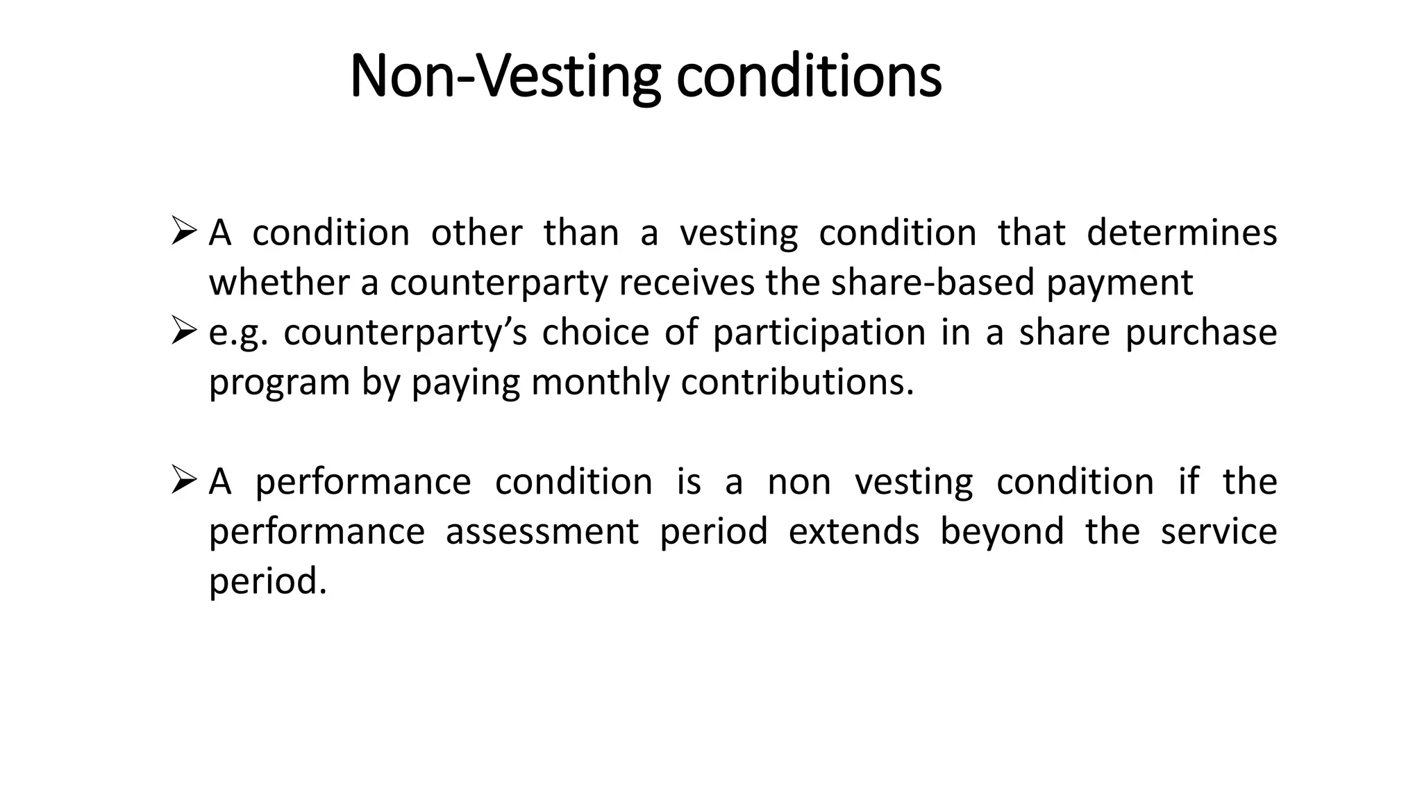 Non-Vesting conditions
16
 A condition other than a vesting condition that determines
whether a counterparty receives the share-based payment
 e.g. counterparty’s choice of participation in a share purchase
program by paying monthly contributions.
 A performance condition is a non vesting condition if the
performance assessment period extends beyond the service
period.
 