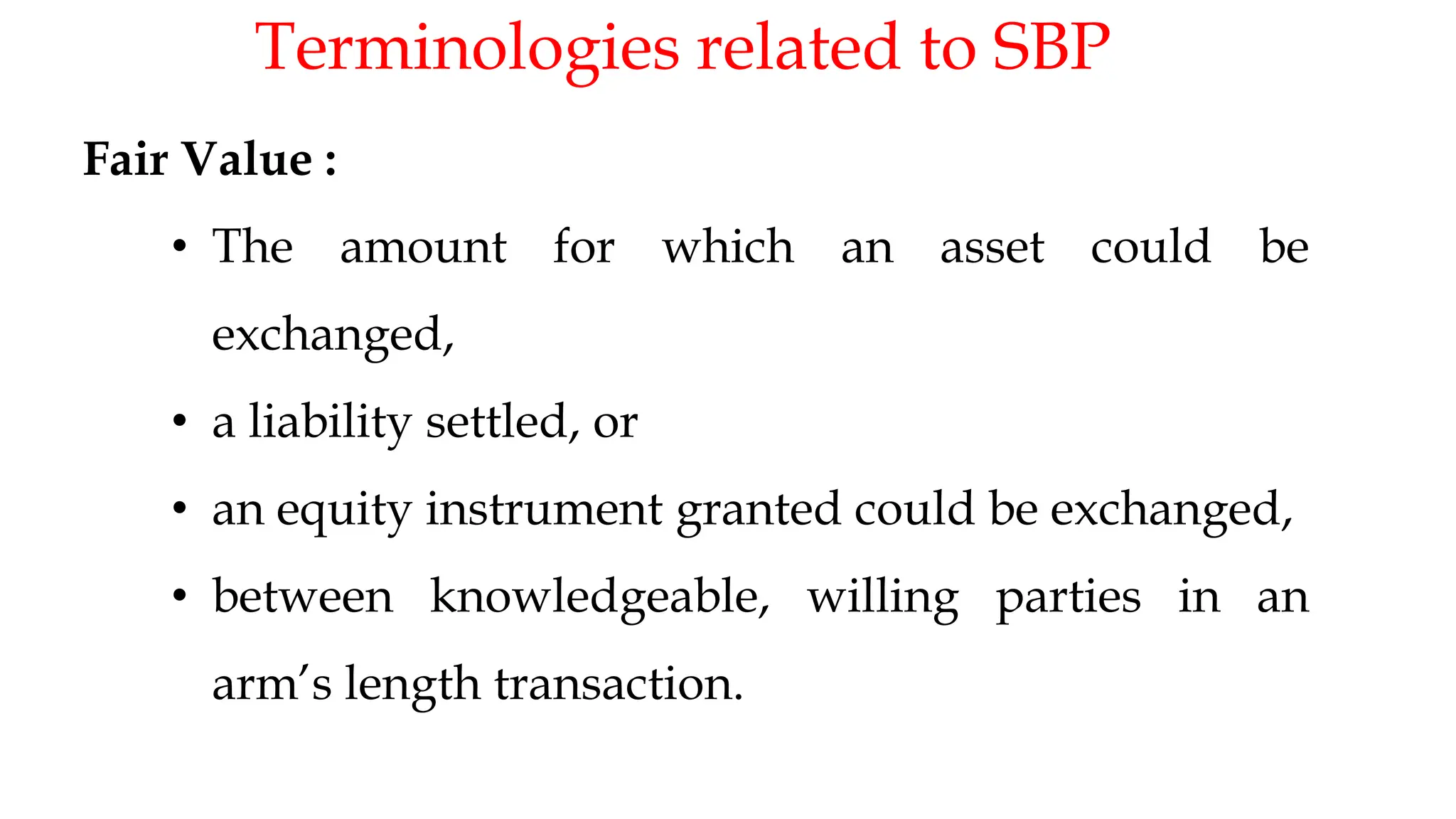 Terminologies related to SBP
18
Fair Value :
• The amount for which an asset could be
exchanged,
• a liability settled, or
• an equity instrument granted could be exchanged,
• between knowledgeable, willing parties in an
arm’s length transaction.
 
