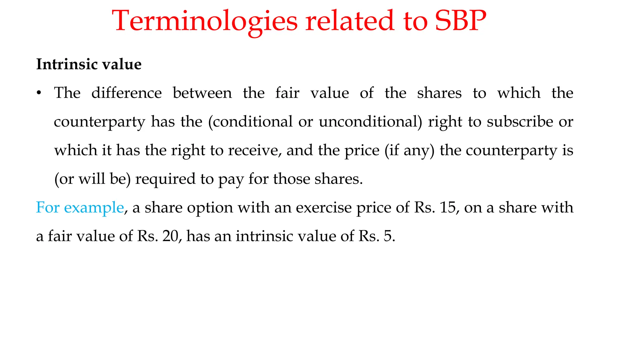 Terminologies related to SBP
19
Intrinsic value
• The difference between the fair value of the shares to which the
counterparty has the (conditional or unconditional) right to subscribe or
which it has the right to receive, and the price (if any) the counterparty is
(or will be) required to pay for those shares.
For example, a share option with an exercise price of Rs. 15, on a share with
a fair value of Rs. 20, has an intrinsic value of Rs. 5.
 