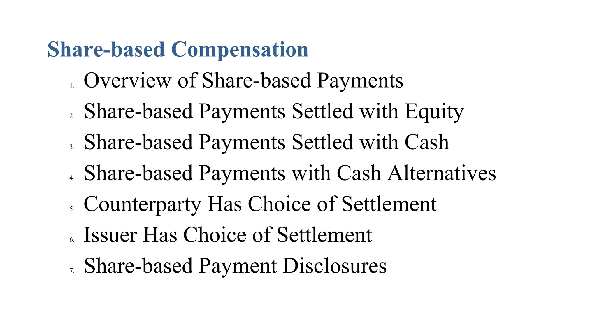Share-based Compensation
1. Overview of Share-based Payments
2. Share-based Payments Settled with Equity
3. Share-based Payments Settled with Cash
4. Share-based Payments with Cash Alternatives
5. Counterparty Has Choice of Settlement
6. Issuer Has Choice of Settlement
7. Share-based Payment Disclosures
 