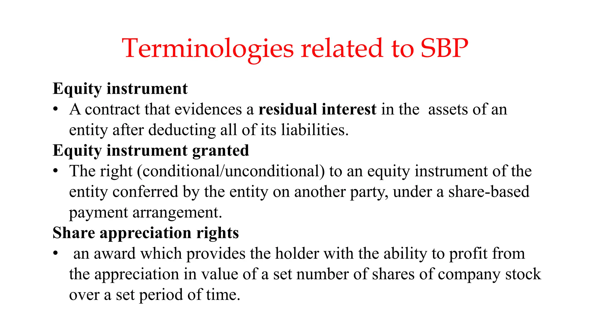 20
Equity instrument
• A contract that evidences a residual interest in the assets of an
entity after deducting all of its liabilities.
Equity instrument granted
• The right (conditional/unconditional) to an equity instrument of the
entity conferred by the entity on another party, under a share-based
payment arrangement.
Share appreciation rights
• an award which provides the holder with the ability to profit from
the appreciation in value of a set number of shares of company stock
over a set period of time.
Terminologies related to SBP
 