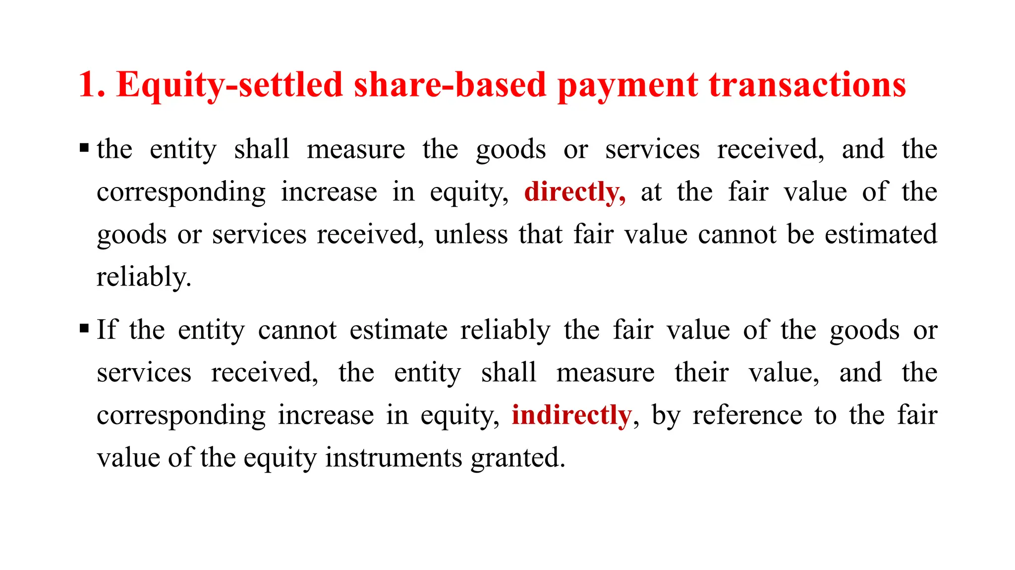 1. Equity-settled share-based payment transactions
 the entity shall measure the goods or services received, and the
corresponding increase in equity, directly, at the fair value of the
goods or services received, unless that fair value cannot be estimated
reliably.
 If the entity cannot estimate reliably the fair value of the goods or
services received, the entity shall measure their value, and the
corresponding increase in equity, indirectly, by reference to the fair
value of the equity instruments granted.
 