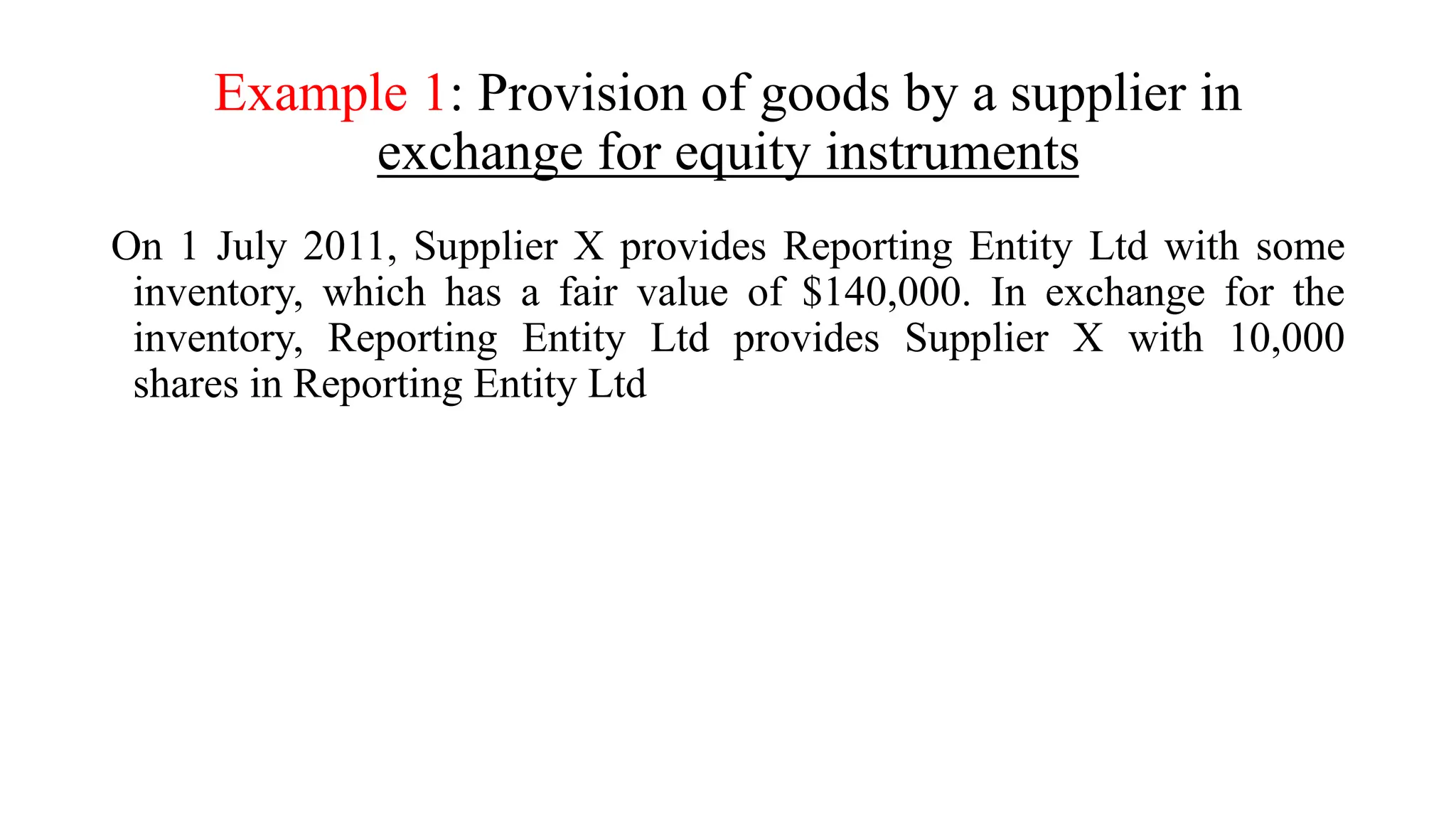 Example 1: Provision of goods by a supplier in
exchange for equity instruments
On 1 July 2011, Supplier X provides Reporting Entity Ltd with some
inventory, which has a fair value of $140,000. In exchange for the
inventory, Reporting Entity Ltd provides Supplier X with 10,000
shares in Reporting Entity Ltd
 