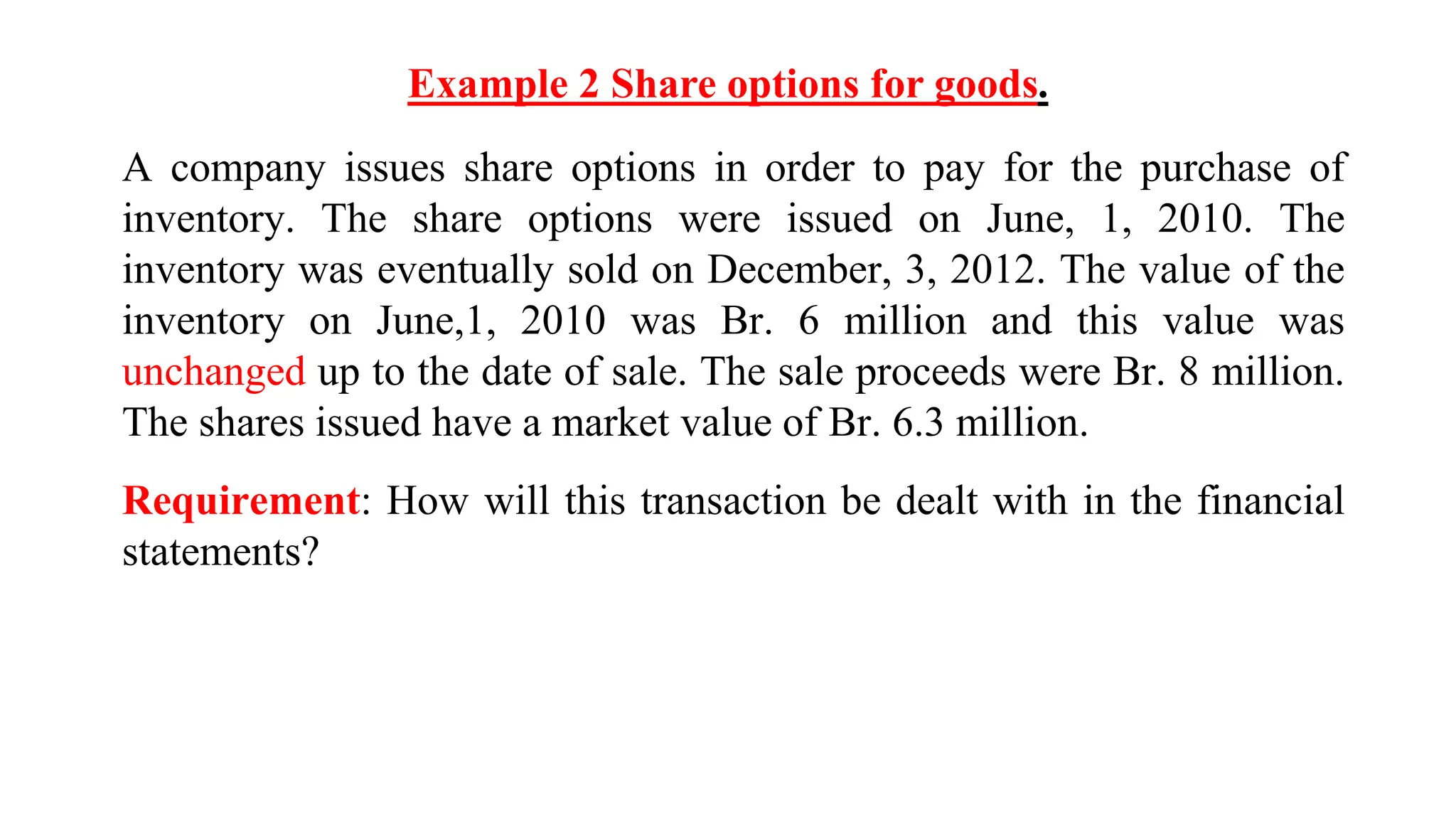 Example 2 Share options for goods.
A company issues share options in order to pay for the purchase of
inventory. The share options were issued on June, 1, 2010. The
inventory was eventually sold on December, 3, 2012. The value of the
inventory on June,1, 2010 was Br. 6 million and this value was
unchanged up to the date of sale. The sale proceeds were Br. 8 million.
The shares issued have a market value of Br. 6.3 million.
Requirement: How will this transaction be dealt with in the financial
statements?
 
