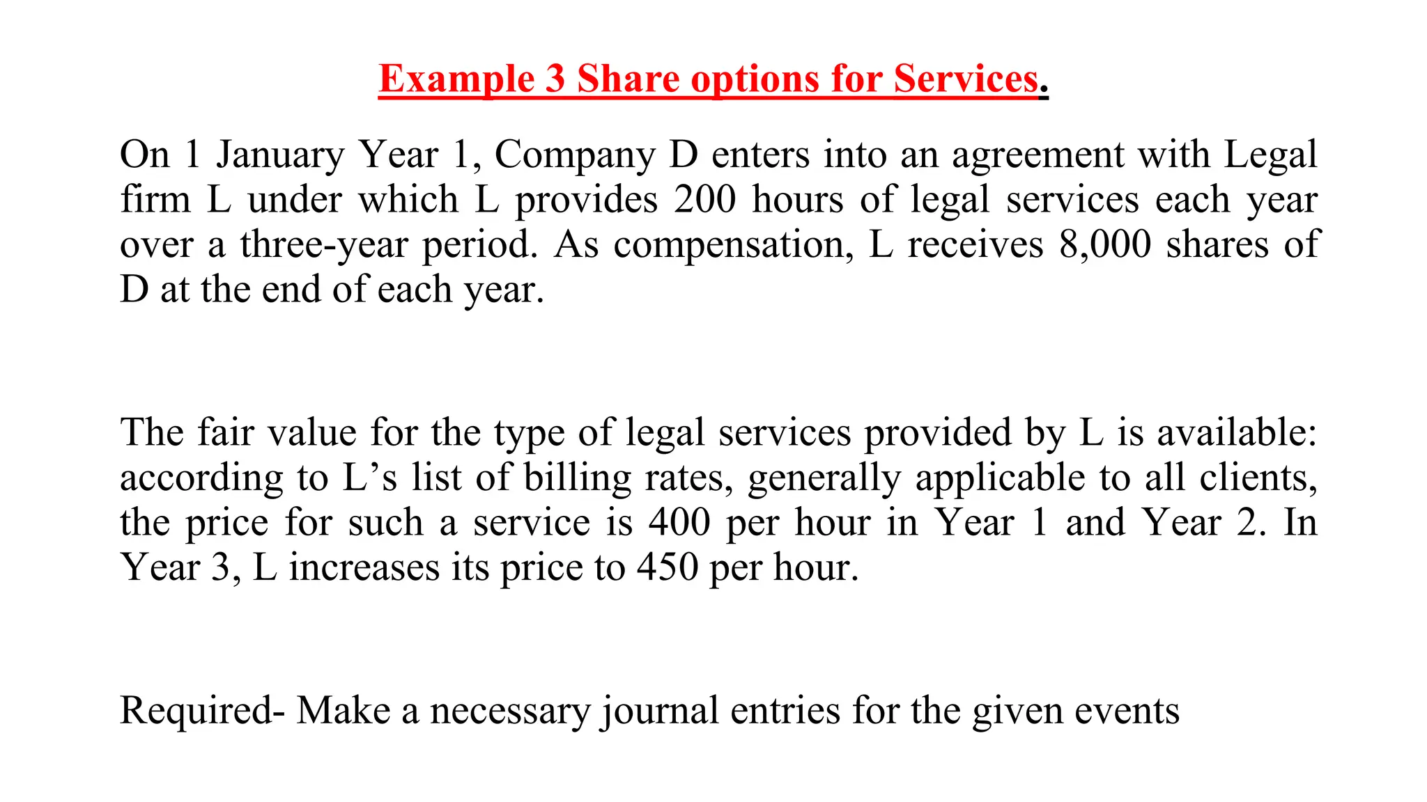 Example 3 Share options for Services.
On 1 January Year 1, Company D enters into an agreement with Legal
firm L under which L provides 200 hours of legal services each year
over a three-year period. As compensation, L receives 8,000 shares of
D at the end of each year.
The fair value for the type of legal services provided by L is available:
according to L’s list of billing rates, generally applicable to all clients,
the price for such a service is 400 per hour in Year 1 and Year 2. In
Year 3, L increases its price to 450 per hour.
Required- Make a necessary journal entries for the given events
 