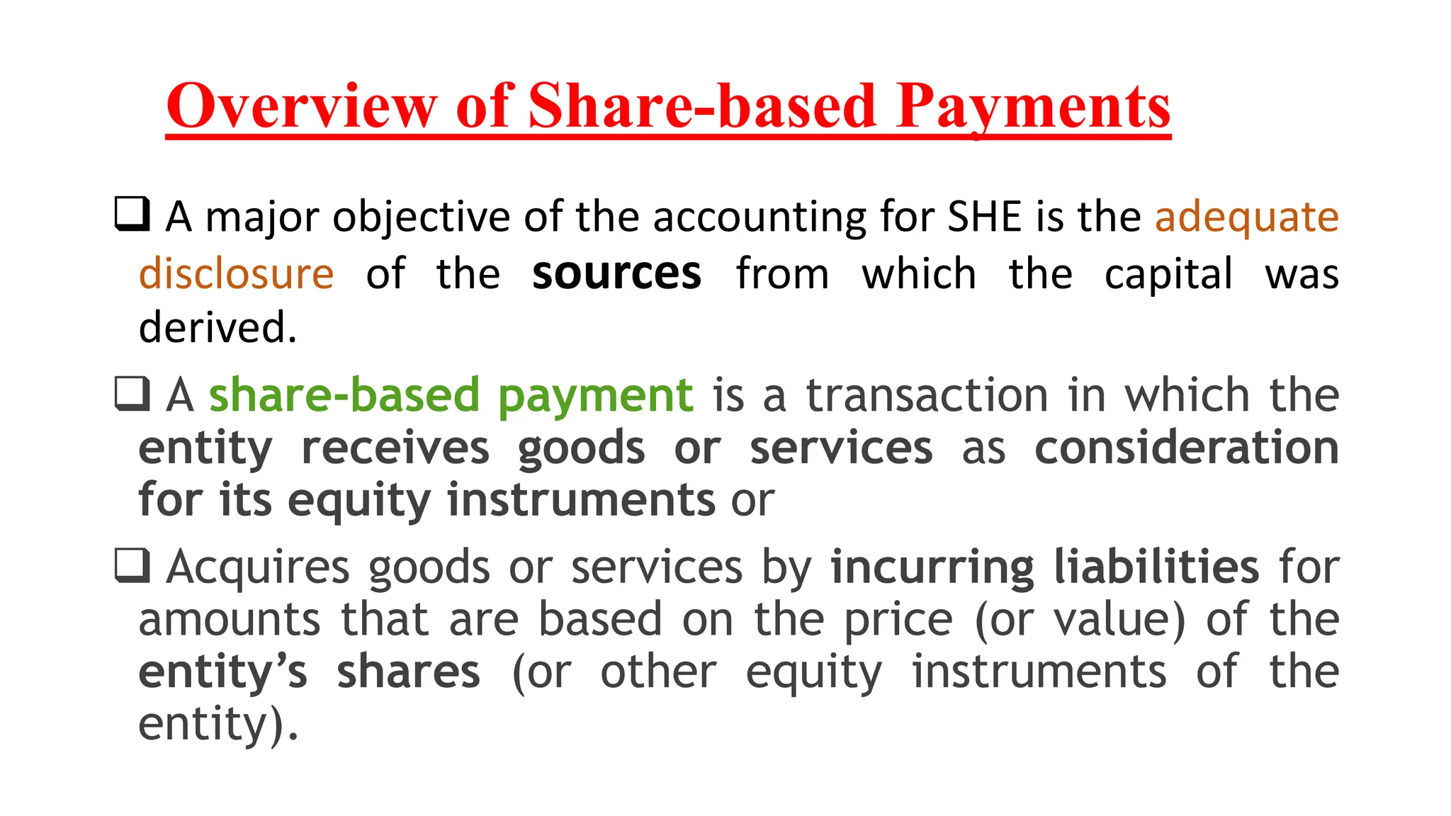 Overview of Share-based Payments
 A major objective of the accounting for SHE is the adequate
disclosure of the sources from which the capital was
derived.
 A share-based payment is a transaction in which the
entity receives goods or services as consideration
for its equity instruments or
 Acquires goods or services by incurring liabilities for
amounts that are based on the price (or value) of the
entity’s shares (or other equity instruments of the
entity).
 