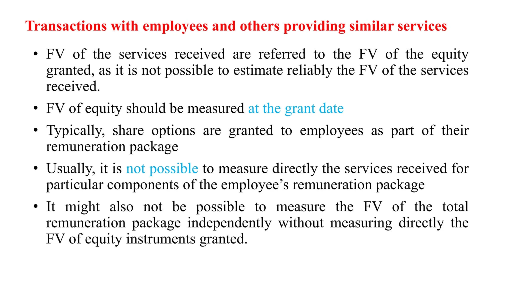 Transactions with employees and others providing similar services
• FV of the services received are referred to the FV of the equity
granted, as it is not possible to estimate reliably the FV of the services
received.
• FV of equity should be measured at the grant date
• Typically, share options are granted to employees as part of their
remuneration package
• Usually, it is not possible to measure directly the services received for
particular components of the employee’s remuneration package
• It might also not be possible to measure the FV of the total
remuneration package independently without measuring directly the
FV of equity instruments granted.
 