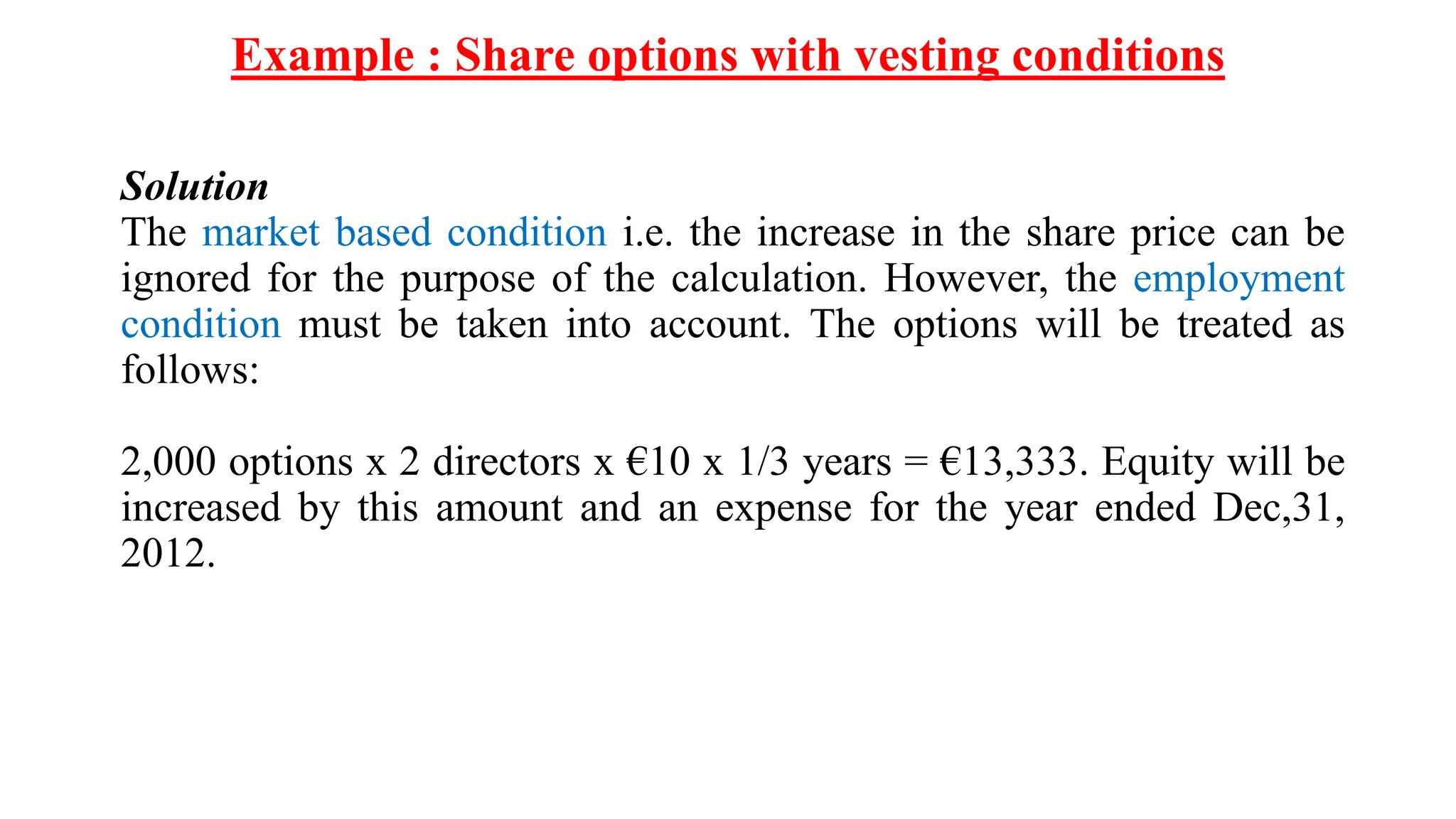 Example : Share options with vesting conditions
Solution
The market based condition i.e. the increase in the share price can be
ignored for the purpose of the calculation. However, the employment
condition must be taken into account. The options will be treated as
follows:
2,000 options x 2 directors x €10 x 1/3 years = €13,333. Equity will be
increased by this amount and an expense for the year ended Dec,31,
2012.
 