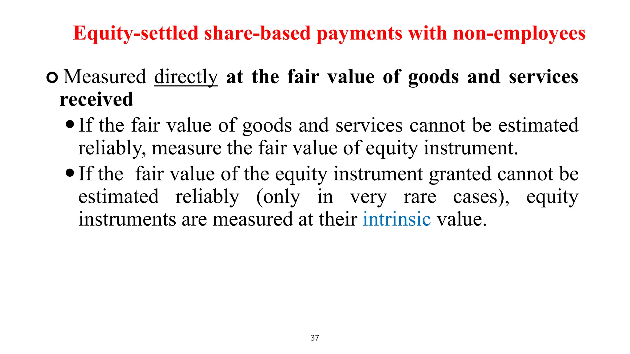 Equity-settled share-based payments with non-employees
 Measured directly at the fair value of goods and services
received
If the fair value of goods and services cannot be estimated
reliably, measure the fair value of equity instrument.
If the fair value of the equity instrument granted cannot be
estimated reliably (only in very rare cases), equity
instruments are measured at their intrinsic value.
37
 