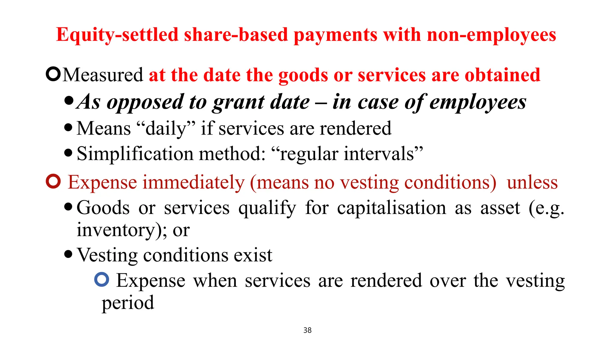 Equity-settled share-based payments with non-employees
Measured at the date the goods or services are obtained
As opposed to grant date – in case of employees
Means “daily” if services are rendered
Simplification method: “regular intervals”
 Expense immediately (means no vesting conditions) unless
Goods or services qualify for capitalisation as asset (e.g.
inventory); or
Vesting conditions exist
 Expense when services are rendered over the vesting
period
38
 