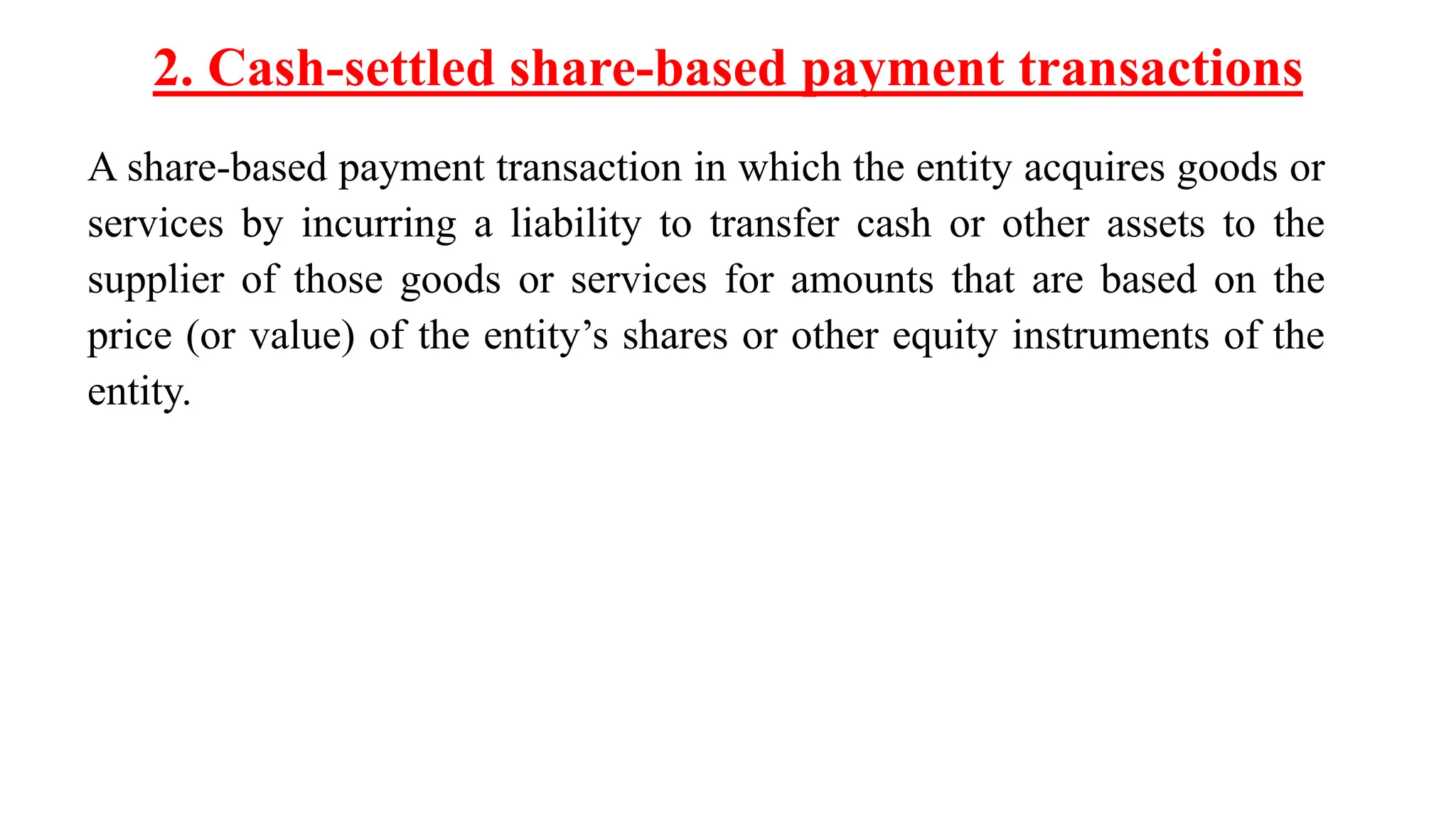 2. Cash-settled share-based payment transactions
A share-based payment transaction in which the entity acquires goods or
services by incurring a liability to transfer cash or other assets to the
supplier of those goods or services for amounts that are based on the
price (or value) of the entity’s shares or other equity instruments of the
entity.
 