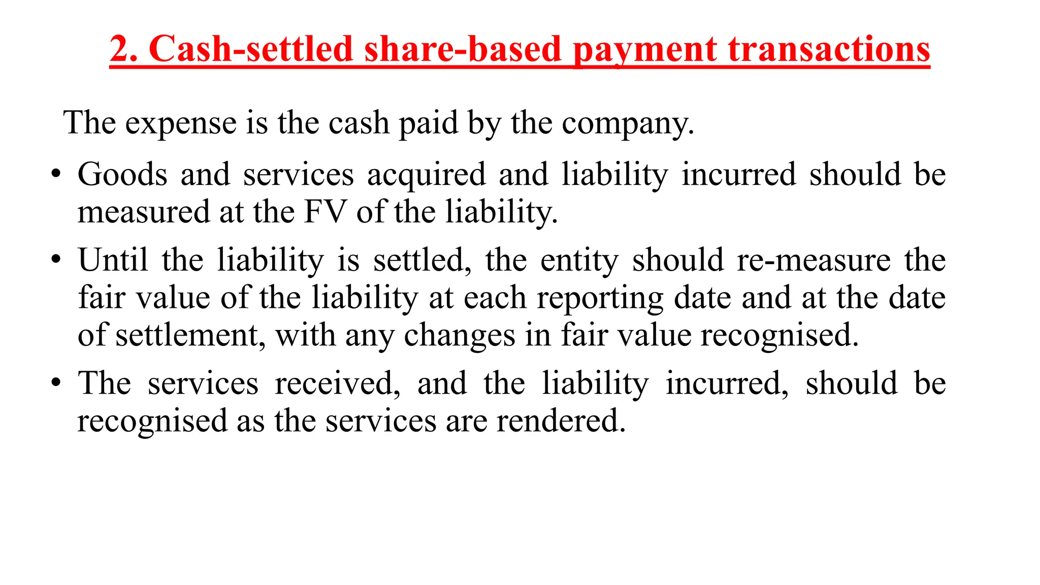 2. Cash-settled share-based payment transactions
The expense is the cash paid by the company.
• Goods and services acquired and liability incurred should be
measured at the FV of the liability.
• Until the liability is settled, the entity should re-measure the
fair value of the liability at each reporting date and at the date
of settlement, with any changes in fair value recognised.
• The services received, and the liability incurred, should be
recognised as the services are rendered.
 