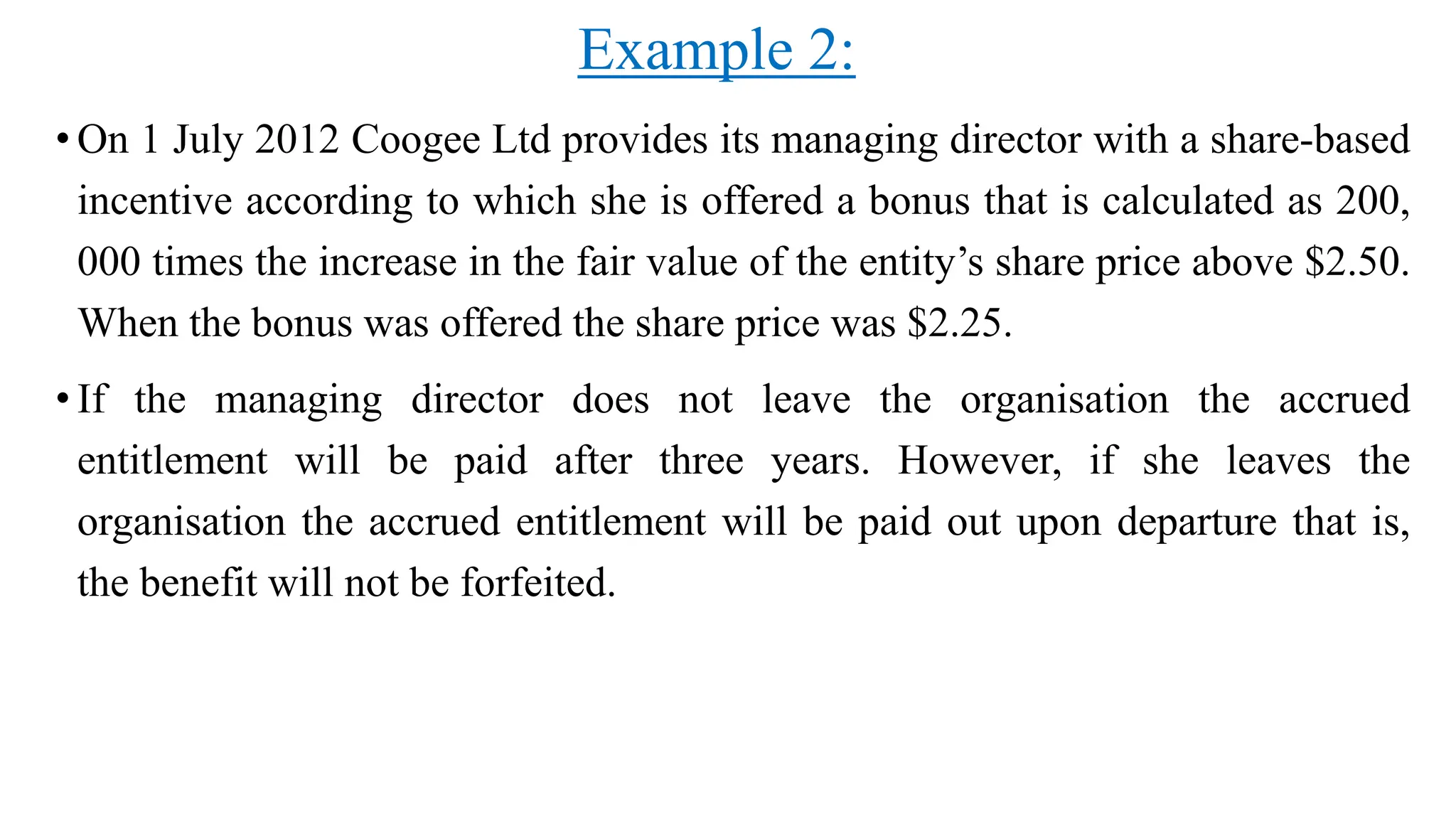 Example 2:
• On 1 July 2012 Coogee Ltd provides its managing director with a share-based
incentive according to which she is offered a bonus that is calculated as 200,
000 times the increase in the fair value of the entity’s share price above $2.50.
When the bonus was offered the share price was $2.25.
• If the managing director does not leave the organisation the accrued
entitlement will be paid after three years. However, if she leaves the
organisation the accrued entitlement will be paid out upon departure that is,
the benefit will not be forfeited.
 