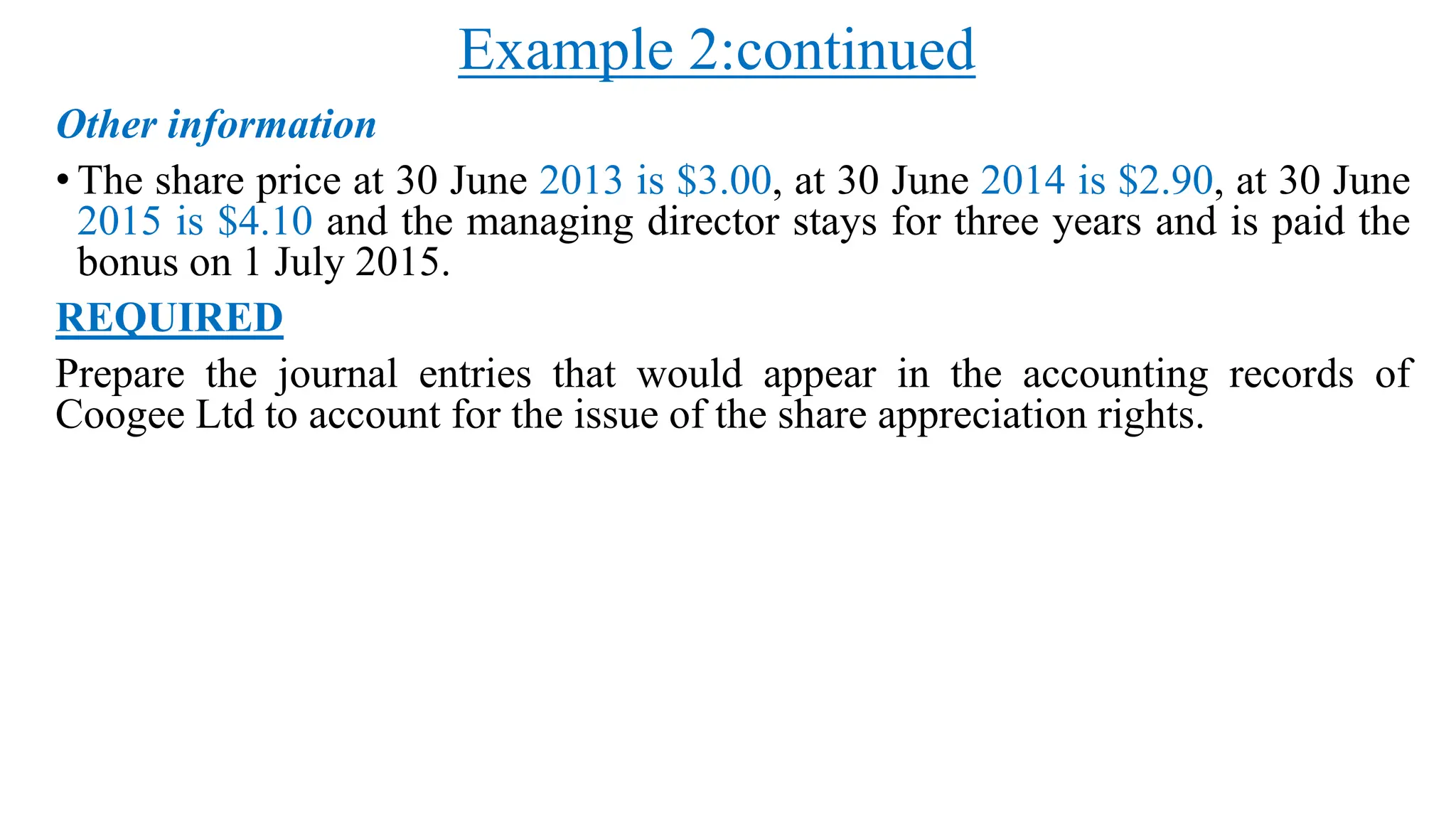 Example 2:continued
Other information
• The share price at 30 June 2013 is $3.00, at 30 June 2014 is $2.90, at 30 June
2015 is $4.10 and the managing director stays for three years and is paid the
bonus on 1 July 2015.
REQUIRED
Prepare the journal entries that would appear in the accounting records of
Coogee Ltd to account for the issue of the share appreciation rights.
 