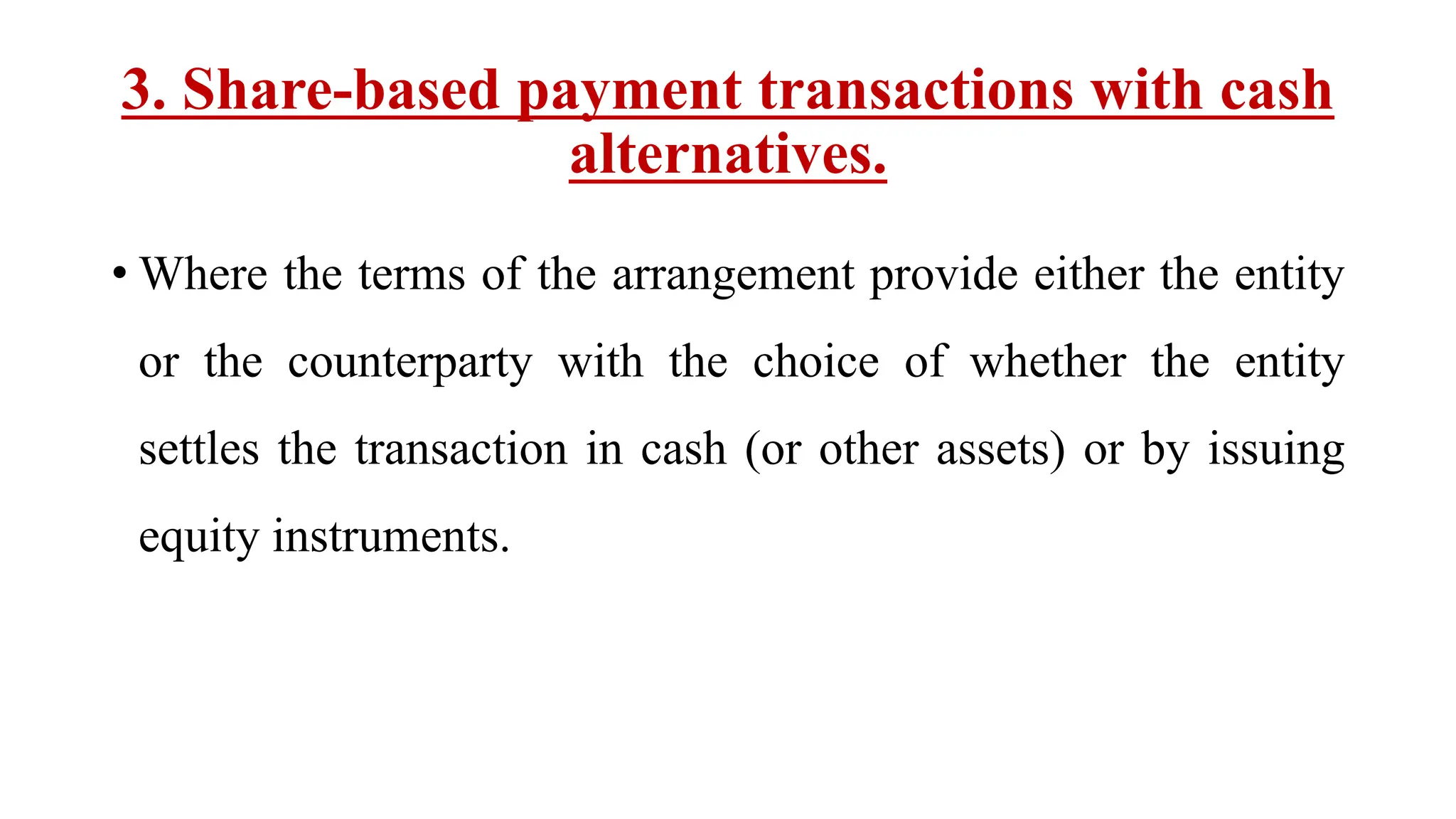 3. Share-based payment transactions with cash
alternatives.
• Where the terms of the arrangement provide either the entity
or the counterparty with the choice of whether the entity
settles the transaction in cash (or other assets) or by issuing
equity instruments.
 