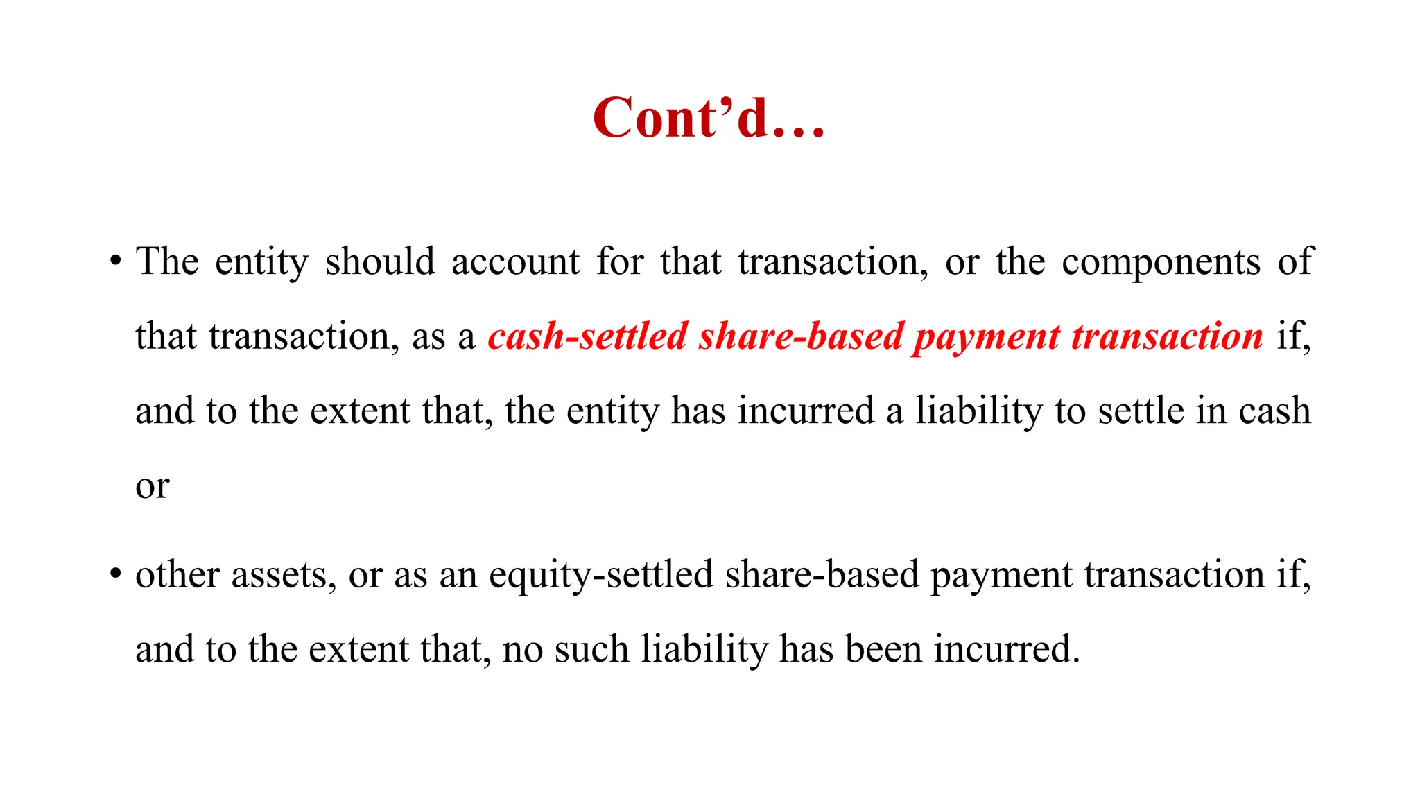 Cont’d…
• The entity should account for that transaction, or the components of
that transaction, as a cash-settled share-based payment transaction if,
and to the extent that, the entity has incurred a liability to settle in cash
or
• other assets, or as an equity-settled share-based payment transaction if,
and to the extent that, no such liability has been incurred.
 