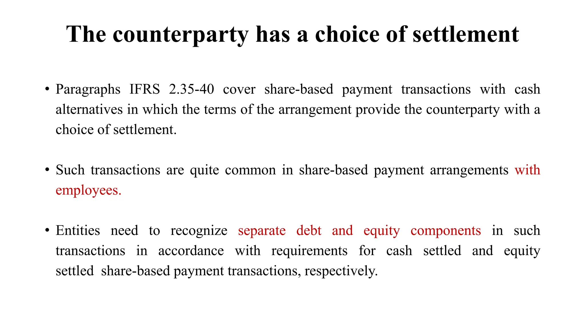 The counterparty has a choice of settlement
• Paragraphs IFRS 2.35-40 cover share-based payment transactions with cash
alternatives in which the terms of the arrangement provide the counterparty with a
choice of settlement.
• Such transactions are quite common in share-based payment arrangements with
employees.
• Entities need to recognize separate debt and equity components in such
transactions in accordance with requirements for cash settled and equity
settled share-based payment transactions, respectively.
 