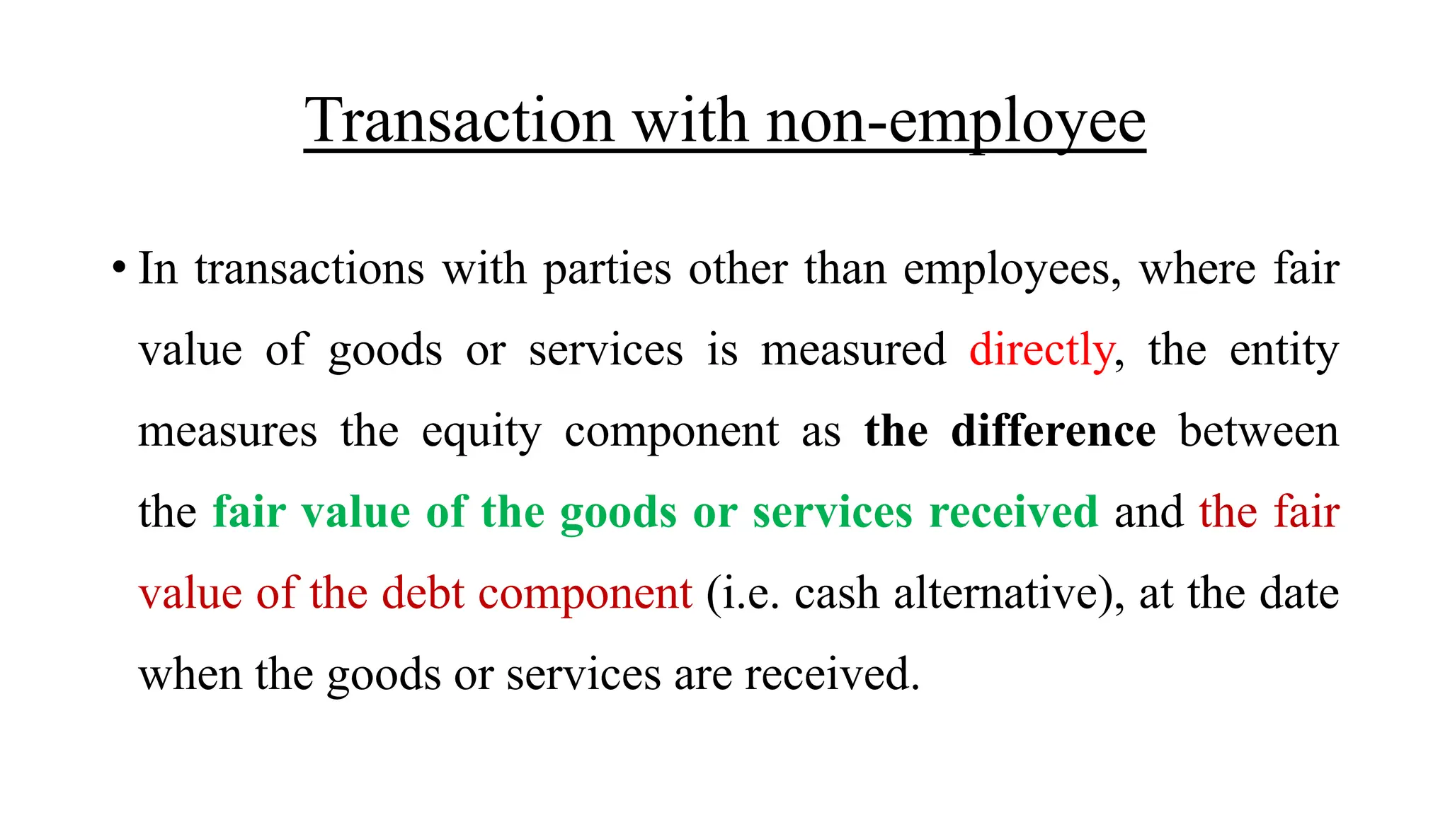 Transaction with non-employee
• In transactions with parties other than employees, where fair
value of goods or services is measured directly, the entity
measures the equity component as the difference between
the fair value of the goods or services received and the fair
value of the debt component (i.e. cash alternative), at the date
when the goods or services are received.
 