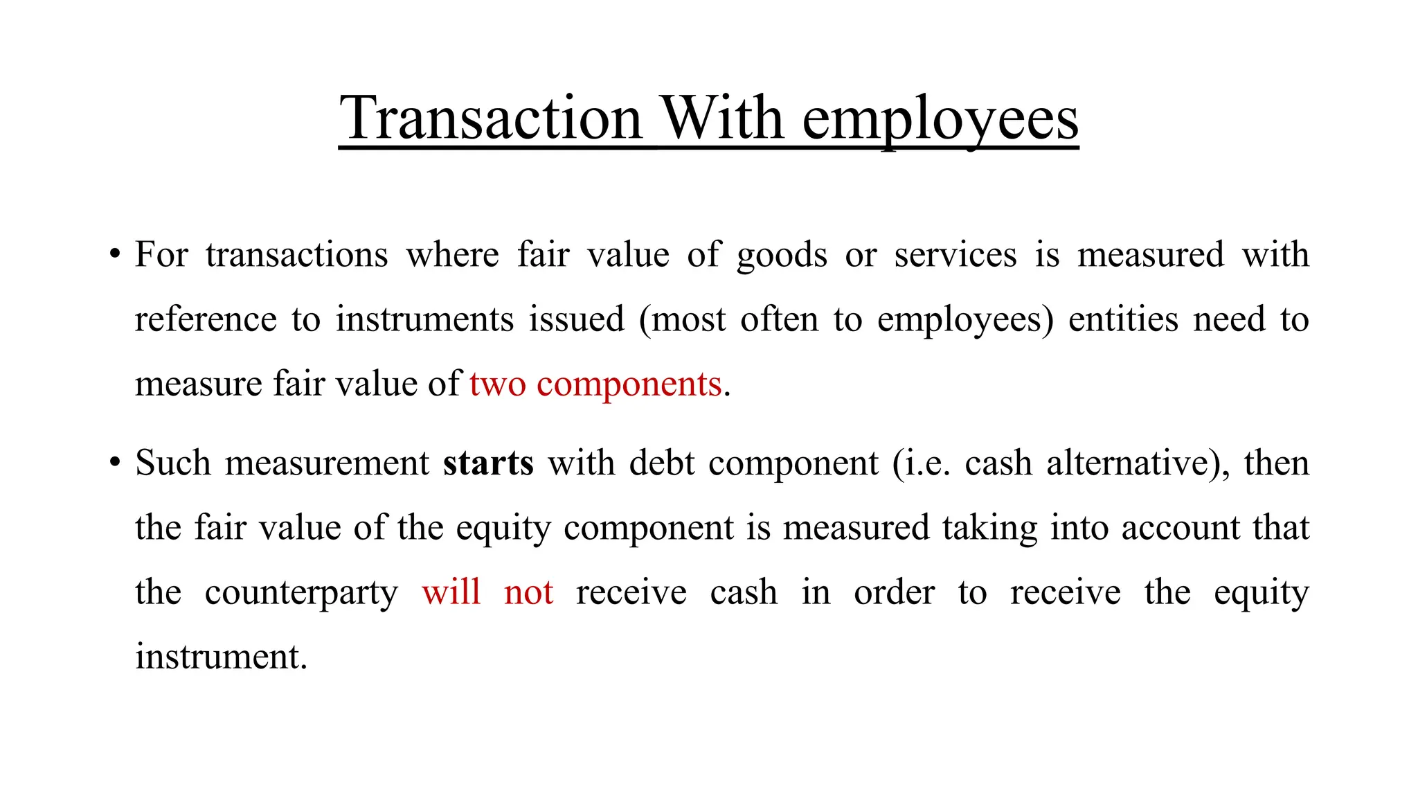 Transaction With employees
• For transactions where fair value of goods or services is measured with
reference to instruments issued (most often to employees) entities need to
measure fair value of two components.
• Such measurement starts with debt component (i.e. cash alternative), then
the fair value of the equity component is measured taking into account that
the counterparty will not receive cash in order to receive the equity
instrument.
 