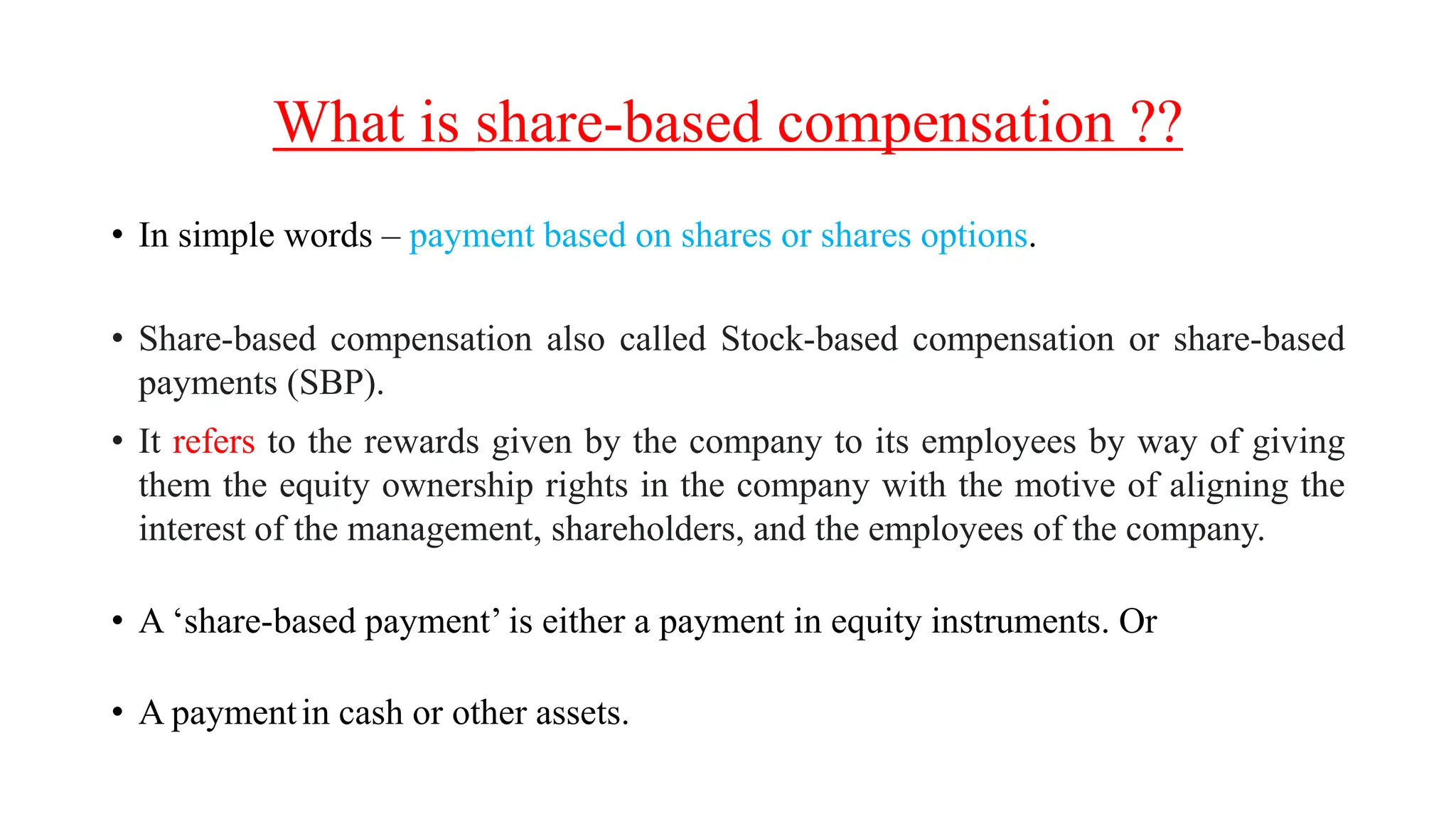 What is share-based compensation ??
• In simple words – payment based on shares or shares options.
• Share-based compensation also called Stock-based compensation or share-based
payments (SBP).
• It refers to the rewards given by the company to its employees by way of giving
them the equity ownership rights in the company with the motive of aligning the
interest of the management, shareholders, and the employees of the company.
• A ‘share-based payment’ is either a payment in equity instruments. Or
• A paymentin cash or other assets.
 
