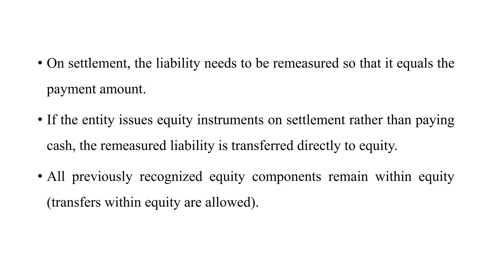 • On settlement, the liability needs to be remeasured so that it equals the
payment amount.
• If the entity issues equity instruments on settlement rather than paying
cash, the remeasured liability is transferred directly to equity.
• All previously recognized equity components remain within equity
(transfers within equity are allowed).
 