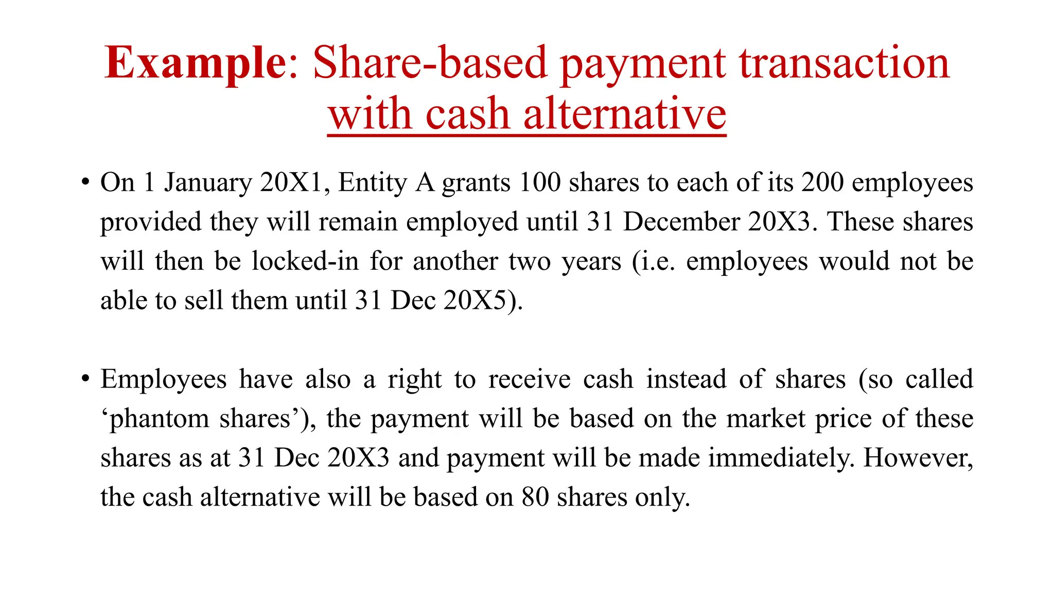 Example: Share-based payment transaction
with cash alternative
• On 1 January 20X1, Entity A grants 100 shares to each of its 200 employees
provided they will remain employed until 31 December 20X3. These shares
will then be locked-in for another two years (i.e. employees would not be
able to sell them until 31 Dec 20X5).
• Employees have also a right to receive cash instead of shares (so called
‘phantom shares’), the payment will be based on the market price of these
shares as at 31 Dec 20X3 and payment will be made immediately. However,
the cash alternative will be based on 80 shares only.
 