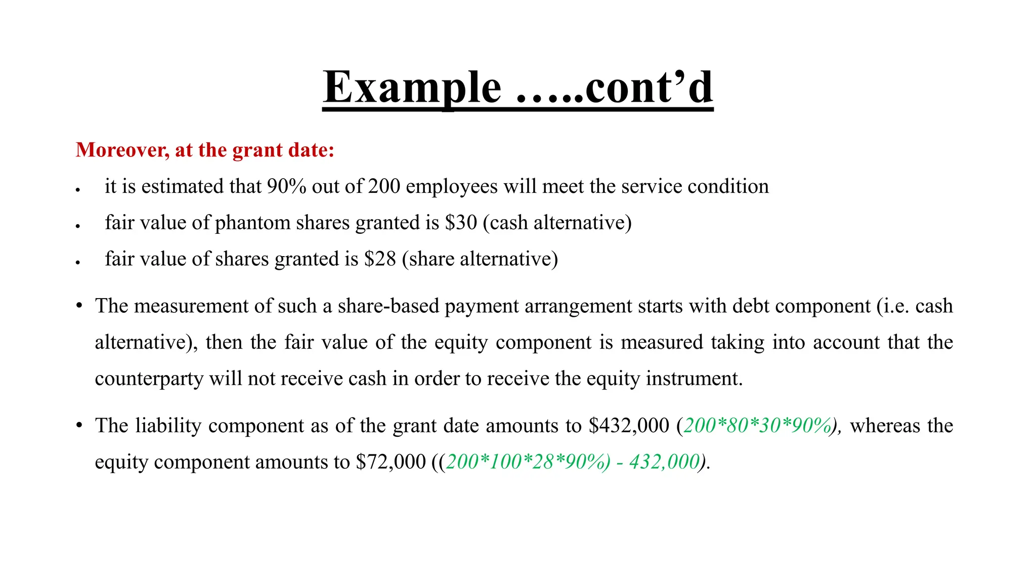 Example …..cont’d
Moreover, at the grant date:
 it is estimated that 90% out of 200 employees will meet the service condition
 fair value of phantom shares granted is $30 (cash alternative)
 fair value of shares granted is $28 (share alternative)
• The measurement of such a share-based payment arrangement starts with debt component (i.e. cash
alternative), then the fair value of the equity component is measured taking into account that the
counterparty will not receive cash in order to receive the equity instrument.
• The liability component as of the grant date amounts to $432,000 (200*80*30*90%), whereas the
equity component amounts to $72,000 ((200*100*28*90%) - 432,000).
 