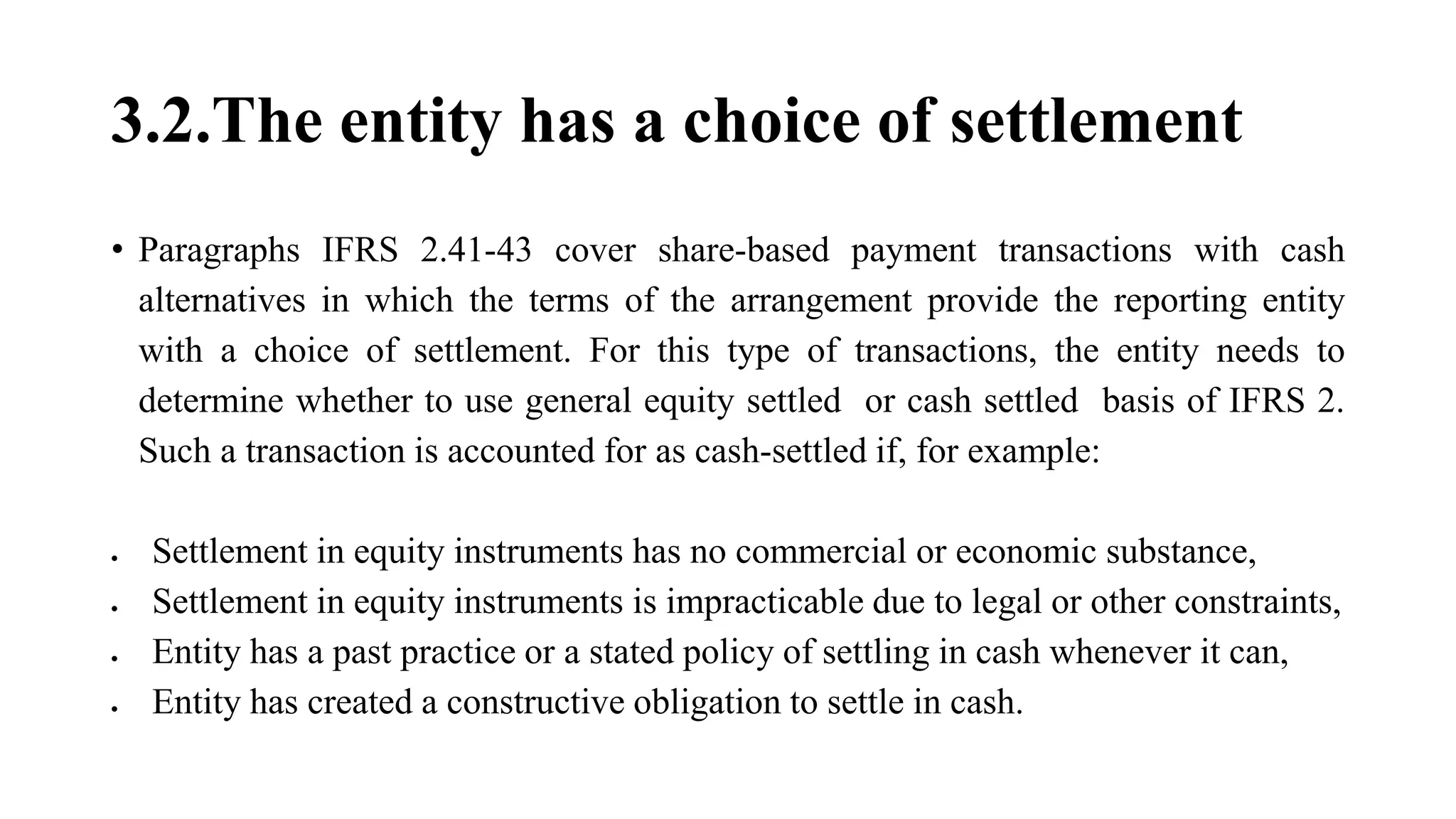 3.2.The entity has a choice of settlement
• Paragraphs IFRS 2.41-43 cover share-based payment transactions with cash
alternatives in which the terms of the arrangement provide the reporting entity
with a choice of settlement. For this type of transactions, the entity needs to
determine whether to use general equity settled or cash settled basis of IFRS 2.
Such a transaction is accounted for as cash-settled if, for example:
 Settlement in equity instruments has no commercial or economic substance,
 Settlement in equity instruments is impracticable due to legal or other constraints,
 Entity has a past practice or a stated policy of settling in cash whenever it can,
 Entity has created a constructive obligation to settle in cash.
 