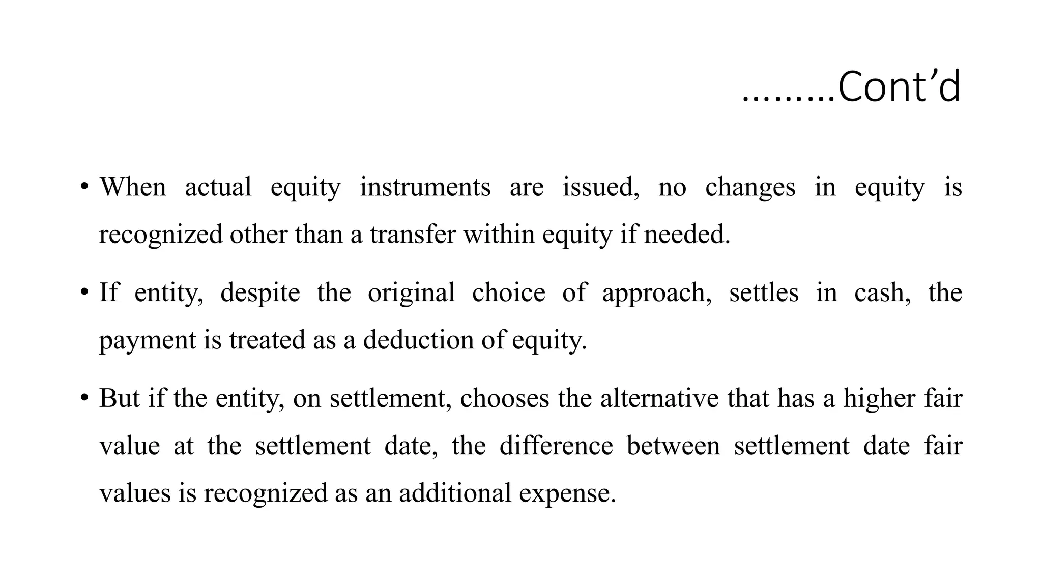 ………Cont’d
• When actual equity instruments are issued, no changes in equity is
recognized other than a transfer within equity if needed.
• If entity, despite the original choice of approach, settles in cash, the
payment is treated as a deduction of equity.
• But if the entity, on settlement, chooses the alternative that has a higher fair
value at the settlement date, the difference between settlement date fair
values is recognized as an additional expense.
 