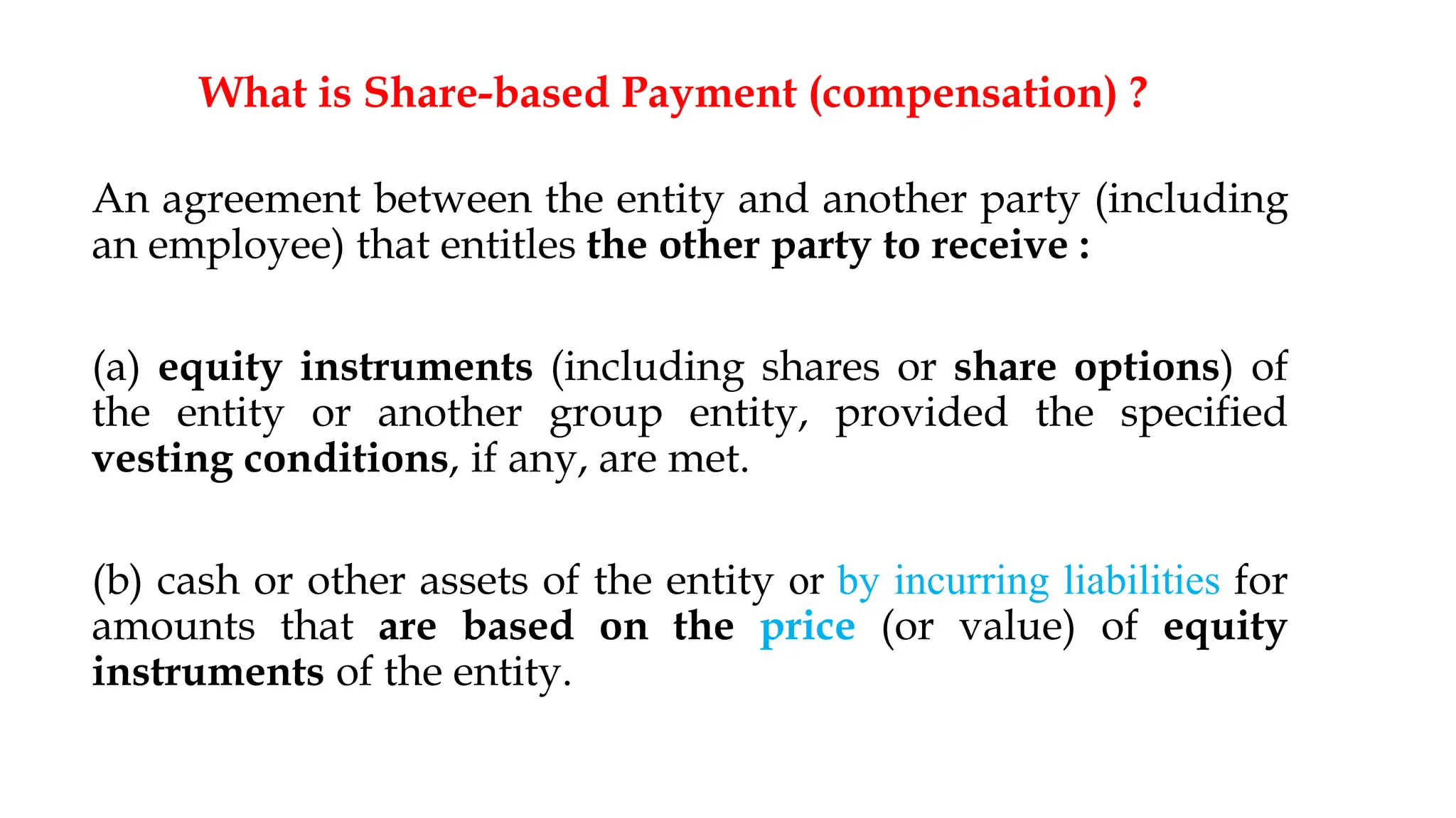 What is Share-based Payment (compensation) ?
An agreement between the entity and another party (including
an employee) that entitles the other party to receive :
(a) equity instruments (including shares or share options) of
the entity or another group entity, provided the specified
vesting conditions, if any, are met.
(b) cash or other assets of the entity or by incurring liabilities for
amounts that are based on the price (or value) of equity
instruments of the entity.
6
 