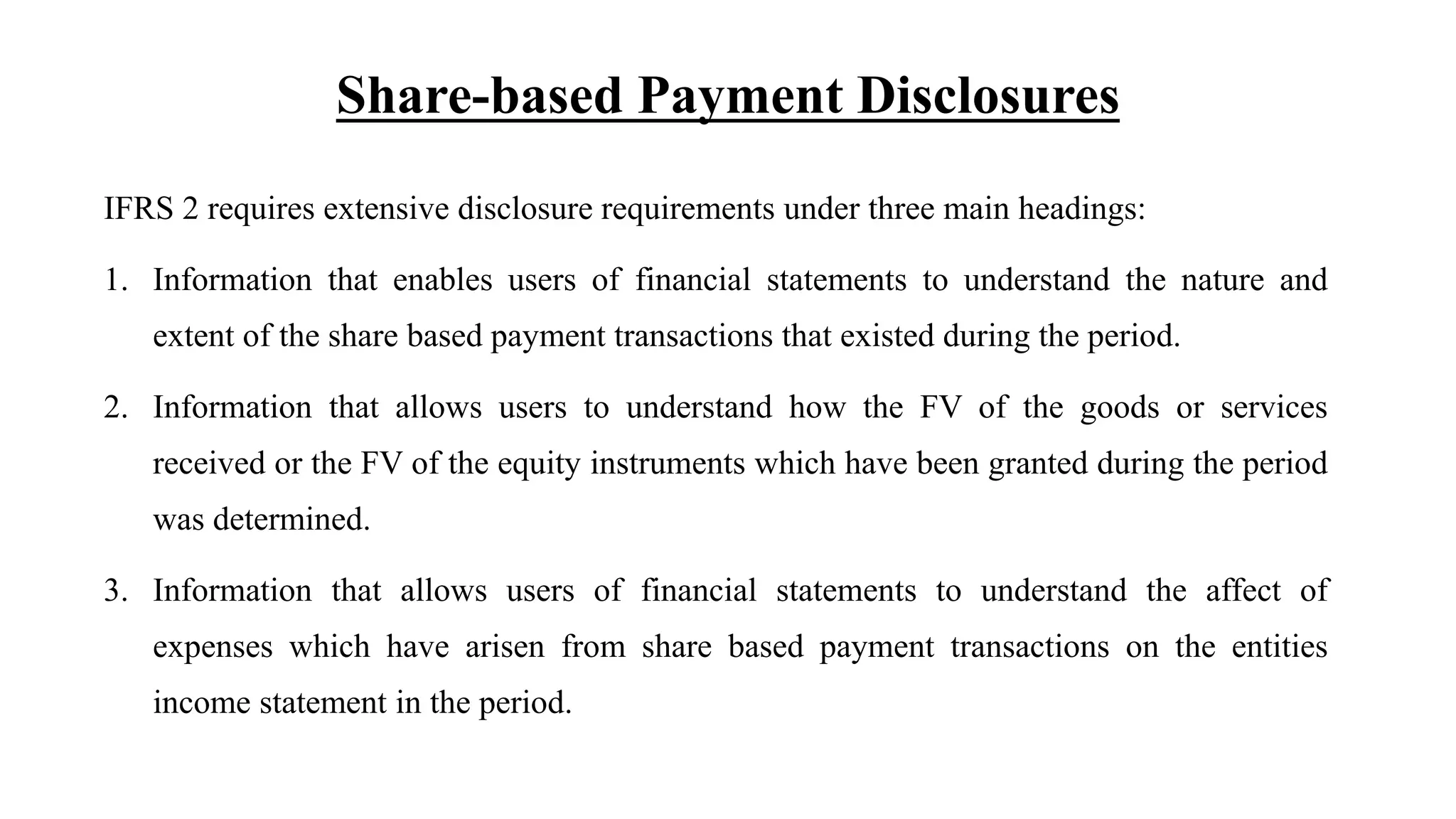 Share-based Payment Disclosures
IFRS 2 requires extensive disclosure requirements under three main headings:
1. Information that enables users of financial statements to understand the nature and
extent of the share based payment transactions that existed during the period.
2. Information that allows users to understand how the FV of the goods or services
received or the FV of the equity instruments which have been granted during the period
was determined.
3. Information that allows users of financial statements to understand the affect of
expenses which have arisen from share based payment transactions on the entities
income statement in the period.
 